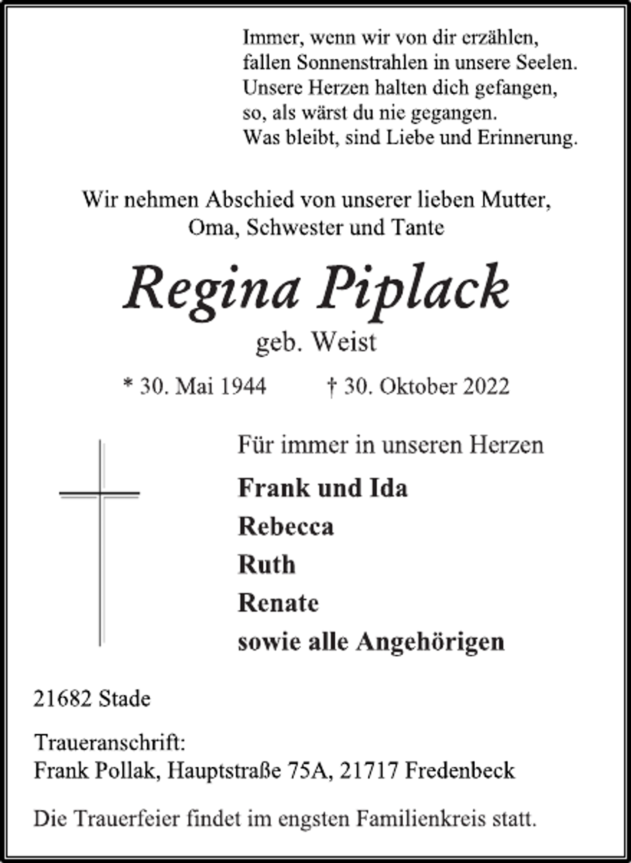 <p>Immer, wenn wir von dir erzählen,<br />fallen Sonnenstrahlen in unsere Seelen.<br />Unsere Herzen halten dich gefangen,<br />so, als wärst du nie gegangen.<br />Was bleibt, sind Liebe und Erinnerung.<br />Wir nehmen Abschied von unserer lieben Mutter,<br />Oma, Schwester und Tante<br />Regina Piplack<br />geb. Weist<br />* 30. Mai 1944 † 30. Oktober 2022<br />ür immer in unseren Herzen<br />Frank und Ida<br />Rebecca<br />Ruth<br />Renate<br />sowie alle Angehörigen<br />21682 Stade<br />Immer, wenn wir von dir erzählen,<br />fallen Sonnenstrahlen in unsere Seelen.<br />Unsere Herzen halten dich gefangen,<br />so, als wärst du nie gegangen.<br />Was bleibt, sind Liebe und Erinnerung.<br />Traueranschrift:<br />Frank Pollak, Hauptstraße 75A, 21717 Fredenbeck<br />Die Trauerfeier findet im engsten Familienkreis statt.</p>