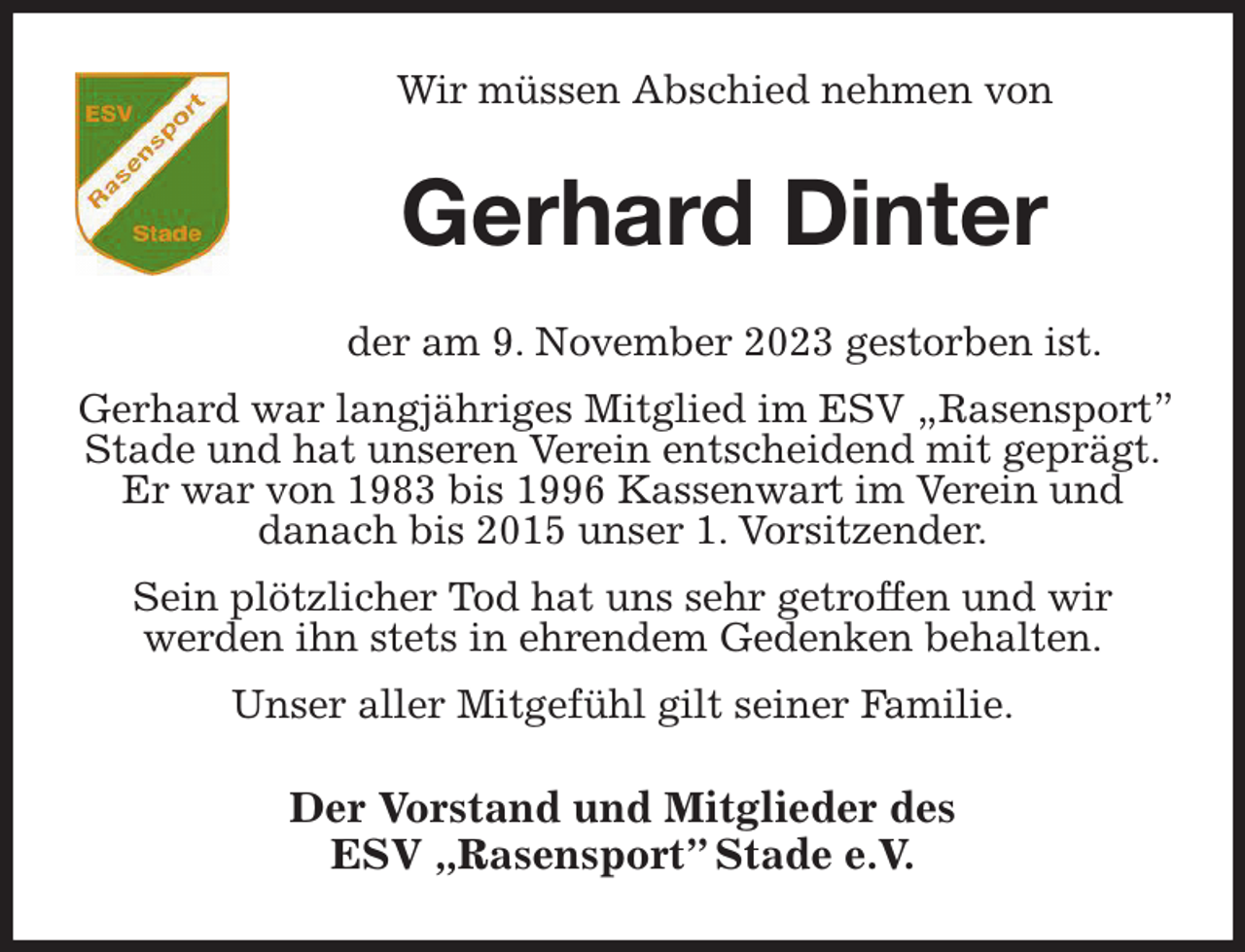 <p>Wir müssen Abschied nehmen von<br />Gerhard Dinter<br />der am 9. November 2023 gestorben ist.<br />Gerhard war langjähriges Mitglied im ESV „Rasensport” Stade und hat unseren Verein entscheidend mit geprägt.<br />Er war von 1983 bis 1996 Kassenwart im Verein und<br />danach bis 2015 unser 1. Vorsitzender.<br />Sein plötzlicher Tod hat uns sehr getroffen und wir<br />werden ihn stets in ehrendem Gedenken behalten.<br />Unser aller Mitgefühl gilt seiner Familie.<br />Der Vorstand und Mitglieder des<br />ESV „Rasensport” Stade e.V.</p>