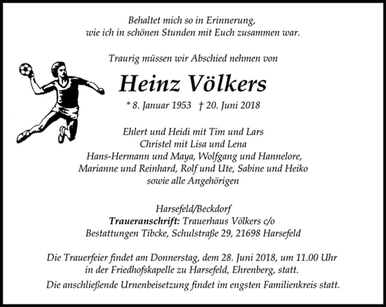 <p>Ehlert und Heidi mit Tim und Lars<br />Christel mit Lisa und Lena<br />Hans-Hermann und Maya, Wolfgang und Hannelore,<br />Marianne und Reinhard, Rolf und Ute, Sabine und Heiko<br />sowie alle Angehörigen<br />Heinz Völkers<br />* 8. Januar 1953 † 20. Juni 2018<br />Traurig müssen wir Abschied nehmen von<br />Harsefeld/Beckdorf<br />Traueranschrift: Trauerhaus Völkers c/o<br />Bestattungen Tibcke, Schulstraße 29, 21698 Harsefeld<br />Die Trauerfeier findet am Donnerstag, dem 28. Juni 2018, um 11.00 Uhr<br />in der Friedhofskapelle zu Harsefeld, Ehrenberg, statt.<br />Behaltet mich so in Erinnerung,<br />wie ich in schönen Stunden mit Euch zusammen war.<br />Die anschließende Urnenbeisetzung findet im engsten Familienkreis statt.</p>