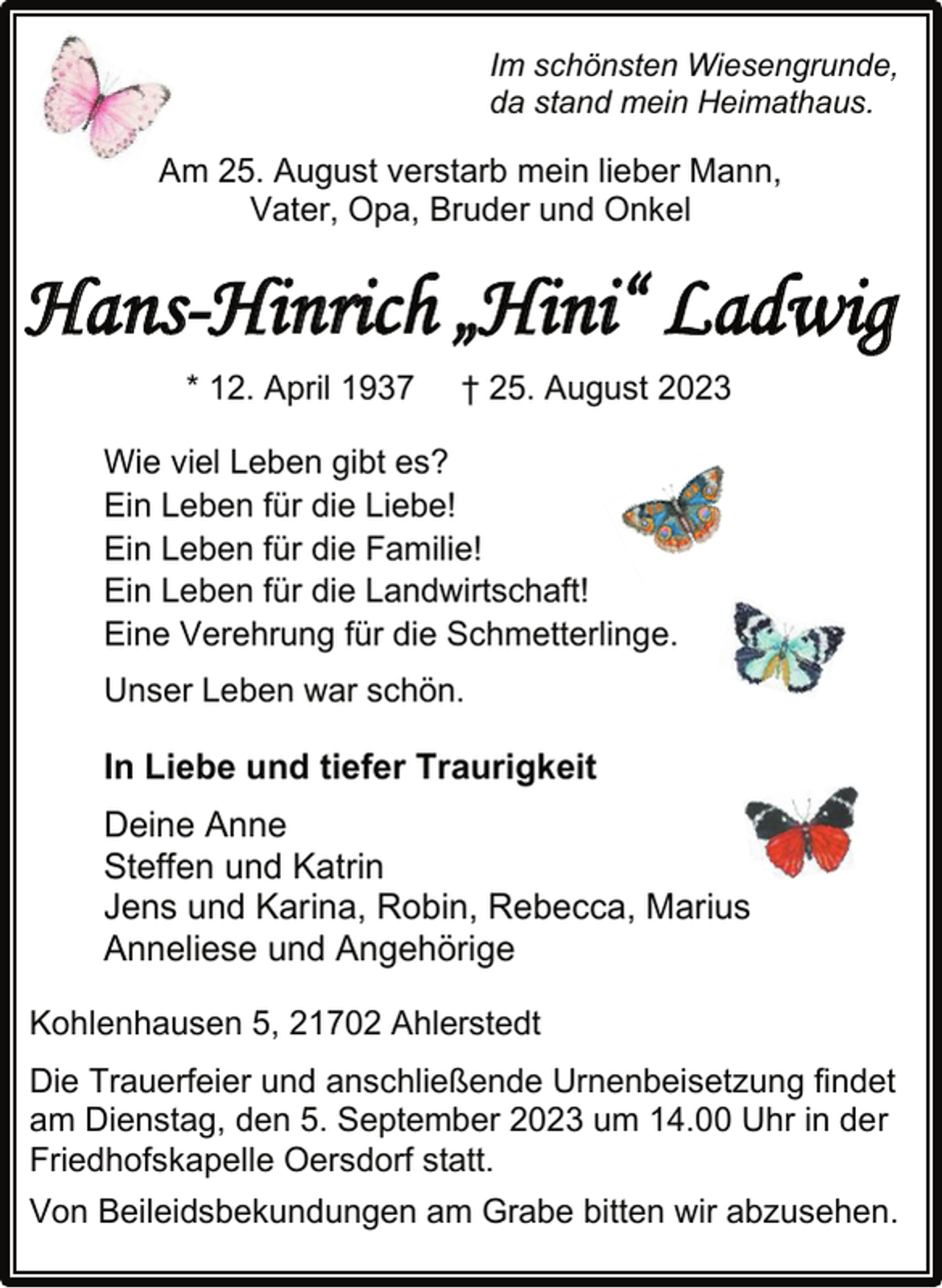 <p>Im schönsten Wiesengrunde,</p><p>da stand mein Heimathaus.<br />Am 25. August verstarb mein lieber Mann,</p><p>Vater, Opa, Bruder und Onkel<br />Hans-Hinrich „Hini“ Ladwig<br />* 12. April 1937 † 25. August 2023<br />Wie viel Leben gibt es?</p><p>Ein Leben für die Liebe!</p><p>Ein Leben für die Familie!</p><p>Ein Leben für die Landwirtschaft!<br />Eine Verehrung für die Schmetterlinge.</p><p>Unser Leben war schön.<br />In Liebe und tiefer Traurigkeit<br />Deine Anne</p><p>Steffen und Katrin<br />Jens und Karina, Robin, Rebecca, Marius</p><p>Anneliese und Angehörige<br />Kohlenhausen 5, 21702 Ahlerstedt<br />Die Trauerfeier und anschließende Urnenbeisetzung findet</p><p>am Dienstag, den 5. September 2023 um 14.00 Uhr in der<br />Friedhofskapelle Oersdorf statt.</p><p>Von Beileidsbekundungen am Grabe bitten wir abzusehen.</p>