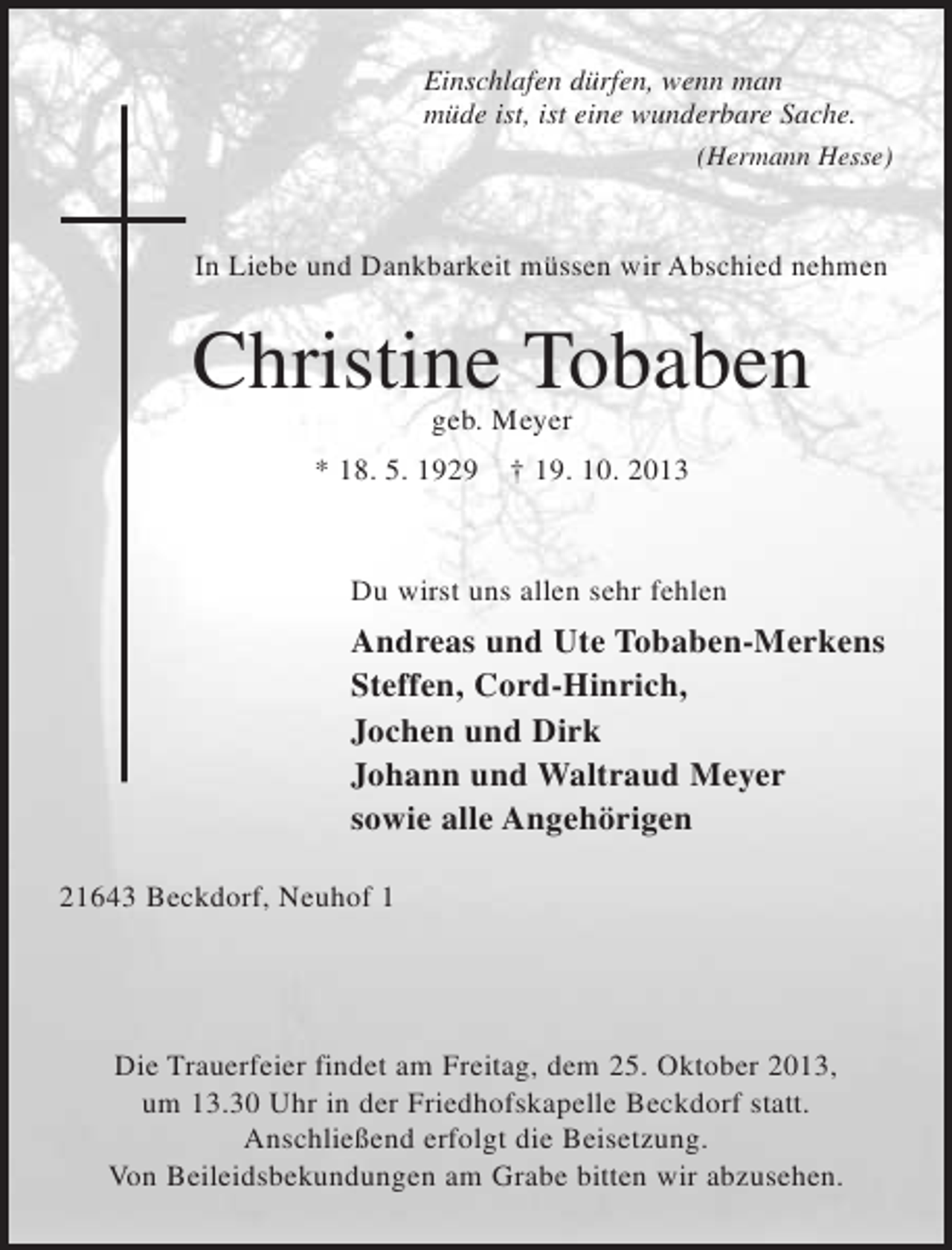 <p>Einschlafen dürfen, wenn man<br />müde ist, ist eine wunderbare Sache.<br />(Hermann Hesse)</p><p>In Liebe und Dankbarkeit müssen wir Abschied nehmen</p><p>Christine Tobaben<br />geb. Meyer<br />* 18. 5. 1929</p><p>† 19. 10. 2013</p><p>Du wirst uns allen sehr fehlen</p><p>Andreas und Ute Tobaben-Merkens<br />Steffen, Cord-Hinrich,<br />Jochen und Dirk<br />Johann und Waltraud Meyer<br />sowie alle Angehörigen<br />21643 Beckdorf, Neuhof 1</p><p>Die Trauerfeier findet am Freitag, dem 25. Oktober 2013,<br />um 13.30 Uhr in der Friedhofskapelle Beckdorf statt.<br />Anschließend erfolgt die Beisetzung.<br />Von Beileidsbekundungen am Grabe bitten wir abzusehen.</p>