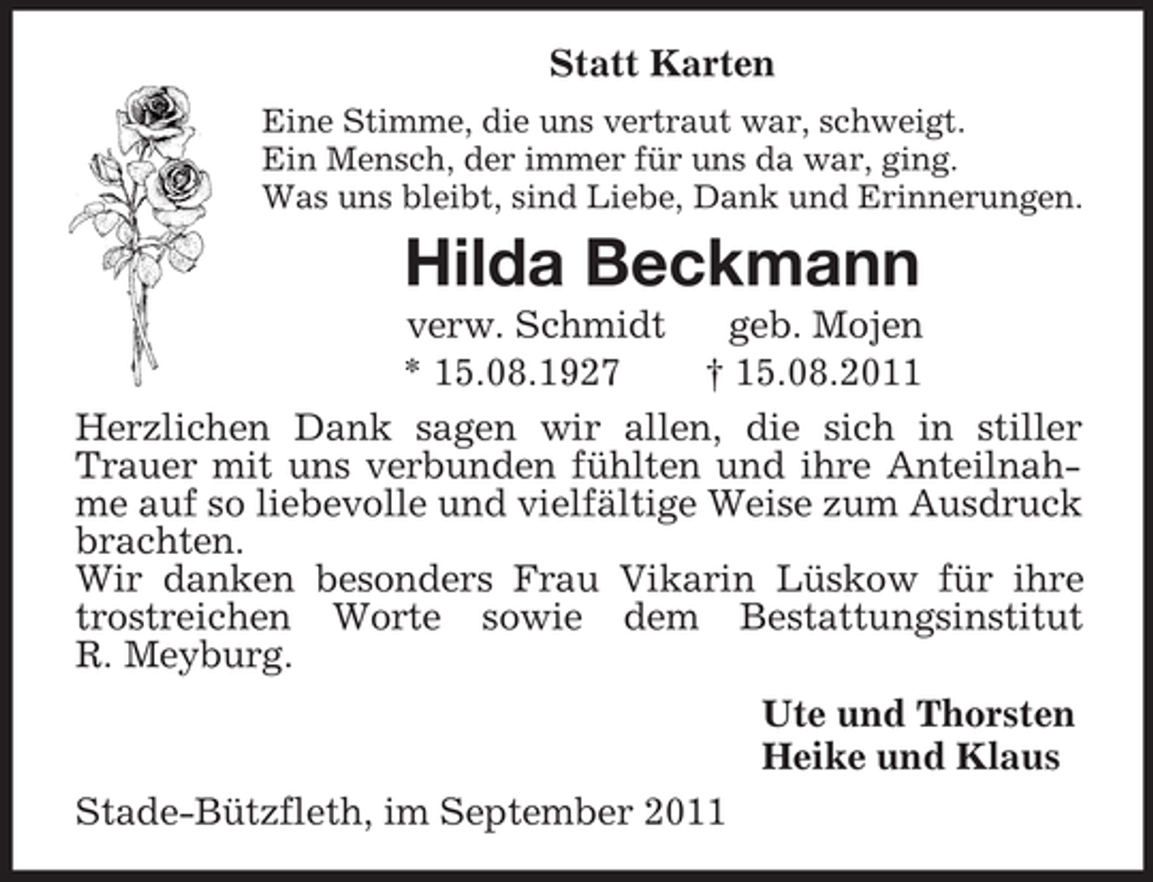 <p>Statt Karten<br />Eine Stimme, die uns vertraut war, schweigt.<br />Ein Mensch, der immer für uns da war, ging.<br />Was uns bleibt, sind Liebe, Dank und Erinnerungen.<br />Hilda Beckmann<br />verw. Schmidt geb. Mojen<br />* 15.08.1927 † 15.08.2011<br />Herzlichen Dank sagen wir allen, die sich in stiller Trauer mit uns verbunden fühlten und ihre Anteilnahme auf so liebevolle und vielfältige Weise zum Ausdruck brachten.<br />Wir danken besonders Frau Vikarin Lüskow für ihre trostreichen Worte sowie dem Bestattungsinstitut<br />R. Meyburg.<br />Ute und Thorsten<br />Heike und Klaus<br />Stade-Bützfleth, im September 2011</p>