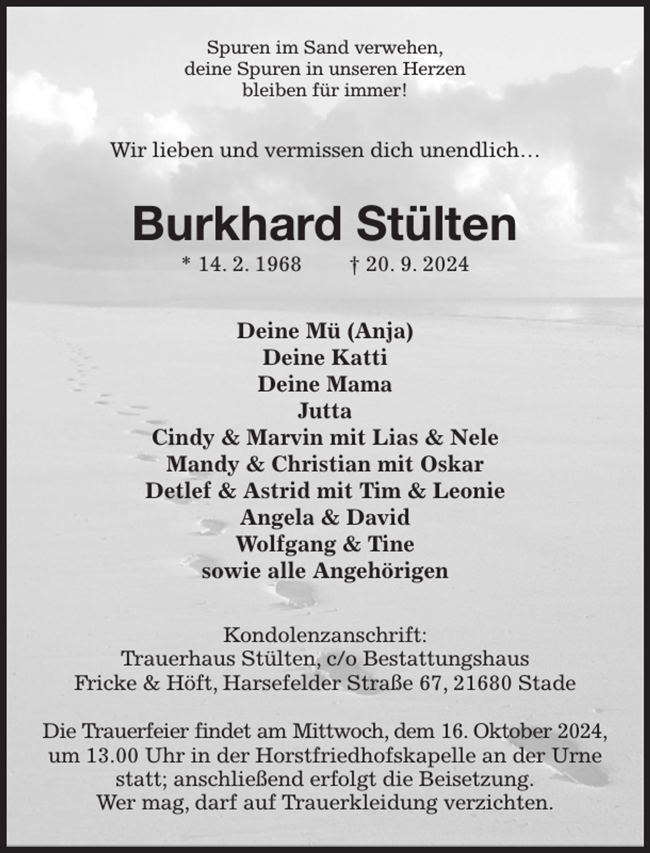 <p>Spuren im Sand verwehen,<br />deine Spuren in unseren Herzen<br />bleiben für immer!<br />Wir lieben und vermissen dich unendlich…<br />Burkhard Stülten<br />* 14. 2. 1968 † 20. 9. 2024<br />Deine Mü (Anja)<br />Deine Katti<br />Deine Mama<br />Jutta<br />Cindy &amp; Marvin mit Lias &amp; Nele<br />Mandy &amp; Christian mit Oskar<br />Detlef &amp; Astrid mit Tim &amp; Leonie<br />Angela &amp; David<br />Wolfgang &amp; Tine<br />sowie alle Angehörigen<br />Kondolenzanschrift:<br />Trauerhaus Stülten, c/o Bestattungshaus<br />Fricke &amp; Höft, Harsefelder Straße 67, 21680 Stade</p><p>Die Trauerfeier findet am Mittwoch, dem 16. Oktober 2024,<br />um 13.00 Uhr in der Horstfriedhofskapelle an der Urne statt; anschließend erfolgt die Beisetzung.<br />Wer mag, darf auf Trauerkleidung verzichten.</p>