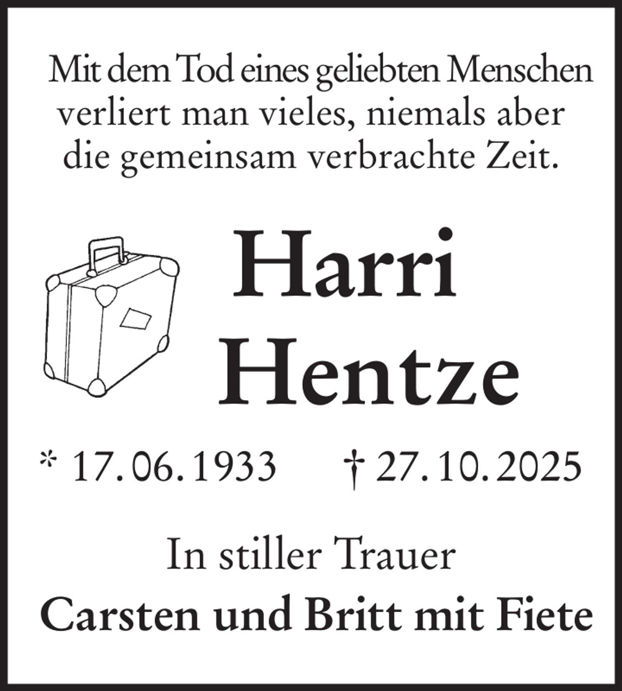 <p>Mit dem Tod eines geliebten Menschen<br />verliert man vieles, niemals aber die gemeinsam verbrachte Zeit.<br />Harri<br />Hentze<br />* 17. 06. 1933 † 27. 10. 2025<br />In stiller Trauer<br />Carsten und Britt mit Fiete</p>