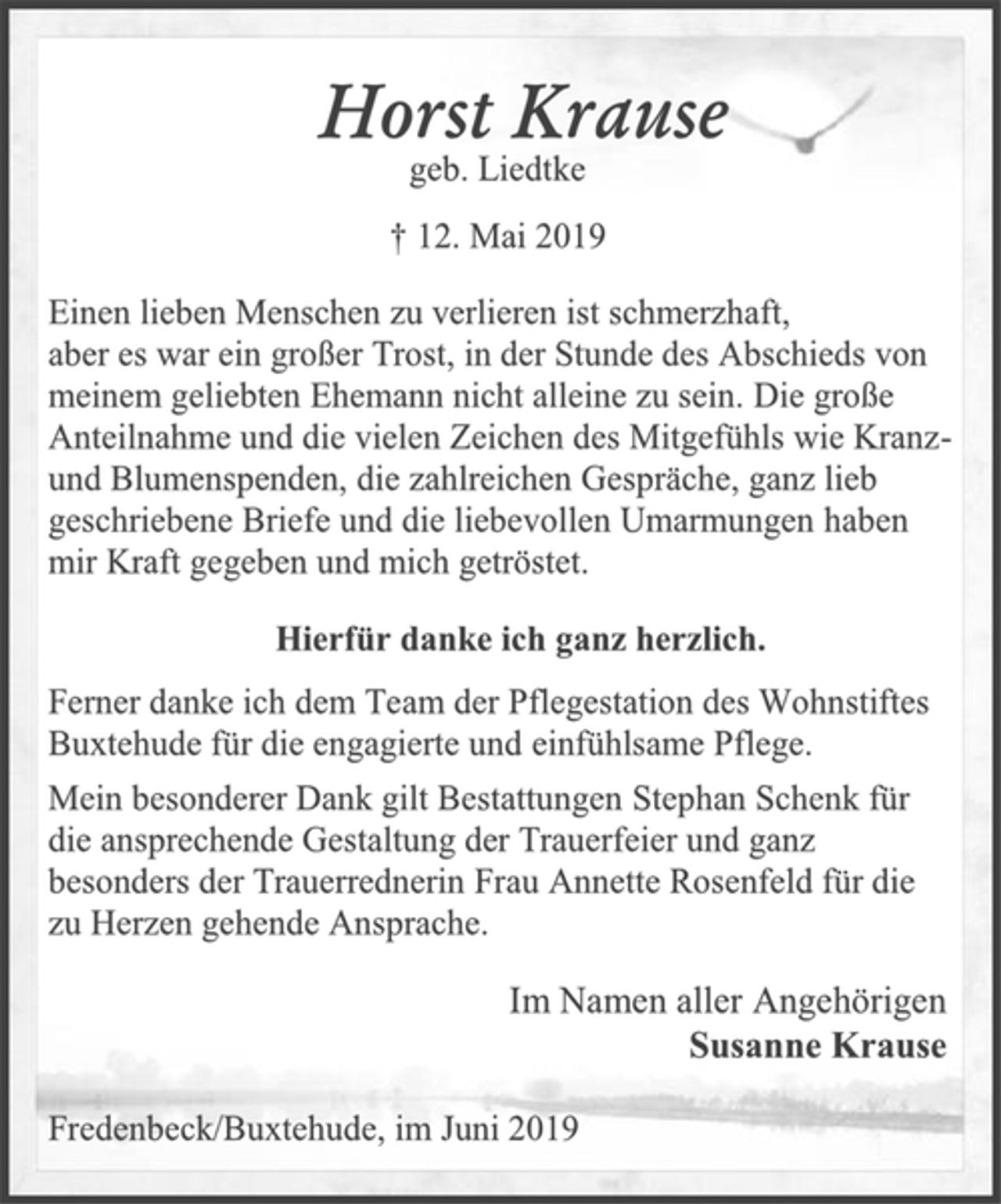 <p>Horst Krause<br />geb. Liedtke<br />† 12. Mai 2019<br />Einen lieben Menschen zu verlieren ist schmerzhaft,<br />aber es war ein großer Trost, in der Stunde des Abschieds von meinem geliebten Ehemann nicht alleine zu sein. Die große Anteilnahme und die vielen Zeichen des Mitgefühls wie Kranz- und Blumenspenden, die zahlreichen Gespräche, ganz lieb geschriebene Briefe und die liebevollen Umarmungen haben<br />mir Kraft gegeben und mich getröstet.<br />Hierfür danke ich ganz herzlich.<br />Ferner danke ich dem Team der Pflegestation des Wohnstiftes Buxtehude für die engagierte und einfühlsame Pflege.<br />Mein besonderer Dank gilt Bestattungen Stephan Schenk für<br />die ansprechende Gestaltung der Trauerfeier und ganz<br />besonders der Trauerrednerin Frau Annette Rosenfeld für die<br />zu Herzen gehende Ansprache.<br />Im Namen aller Angehörigen<br />Susanne Krause<br />Fredenbeck/Buxtehude, im Juni 2019</p>
