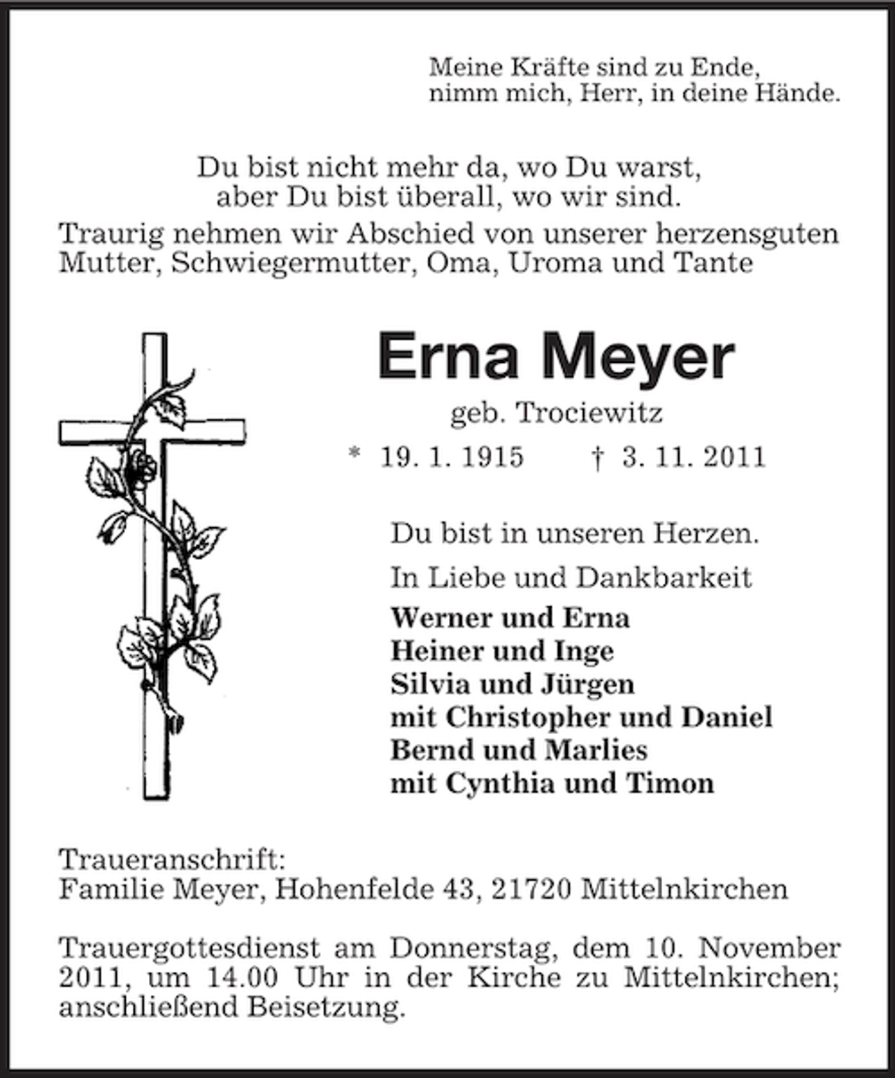 <p>Meine Kräfte sind zu Ende,<br />nimm mich, Herr, in deine Hände.</p><p>Du bist nicht mehr da, wo Du warst,<br />aber Du bist überall, wo wir sind.<br />Traurig nehmen wir Abschied von unserer herzensguten<br />Mutter, Schwiegermutter, Oma, Uroma und Tante</p><p>Erna Meyer<br />geb. Trociewitz<br />* 19. 1. 1915<br />† 3. 11. 2011<br />Du bist in unseren Herzen.<br />In Liebe und Dankbarkeit<br />Werner und Erna<br />Heiner und Inge<br />Silvia und Jürgen<br />mit Christopher und Daniel<br />Bernd und Marlies<br />mit Cynthia und Timon<br />Traueranschrift:<br />Familie Meyer, Hohenfelde 43, 21720 Mittelnkirchen<br />Trauergottesdienst am Donnerstag, dem 10. November<br />2011, um 14.00 Uhr in der Kirche zu Mittelnkirchen;<br />anschließend Beisetzung.</p>