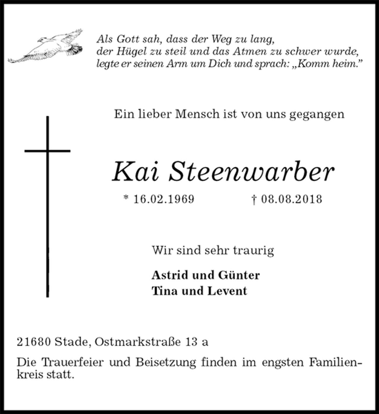 <p>Als Gott sah, dass der Weg zu lang,<br />der Hügel zu steil und das Atmen zu schwer wurde,<br />legte er seinen Arm um Dich und sprach: „Komm heim.”<br />Ein lieber Mensch ist von uns gegangen<br />Kai Steenwarber<br />* 16.02.1969 † 08.08.2018<br />Wir sind sehr traurig</p><p>Astrid und Günter<br />Tina und Levent<br />21680 Stade, Ostmarkstraße 13 a<br />Die Trauerfeier und Beisetzung finden im engsten Familienkreis statt.</p>
