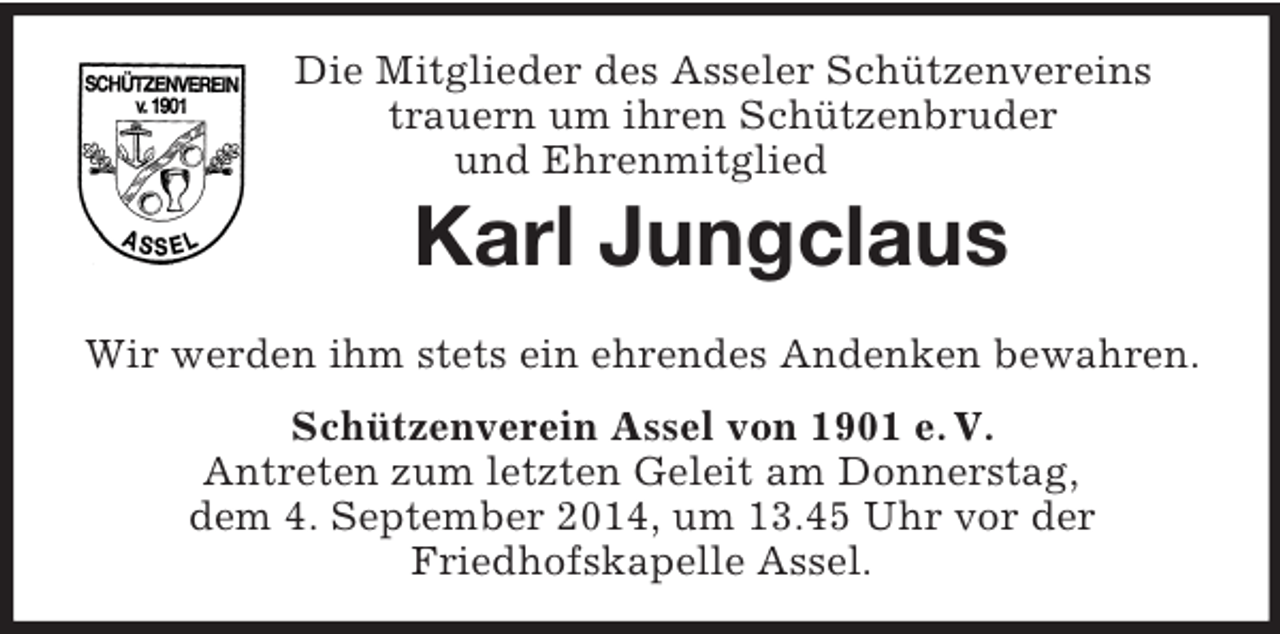 <p>Die Mitglieder des Asseler Schützenvereins<br />trauern um ihren Schützenbruder<br />und Ehrenmitglied<br />Karl Jungclaus<br />Wir werden ihm stets ein ehrendes Andenken bewahren.<br />Schützenverein Assel von 1901 e. V.<br />Antreten zum letzten Geleit am Donnerstag,<br />dem 4. September 2014, um 13.45 Uhr vor der<br />Friedhofskapelle Assel.</p>