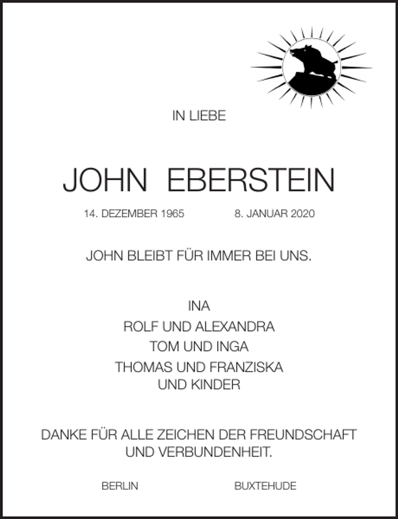 <p>IN LIEBE<br />JOHN EBERSTEIN<br />14. DEZEMBER 1965 8. JANUAR 2020<br />JOHN BLEIBT FÜR IMMER BEI UNS.<br />INA<br />ROLF UND ALEXANDRA<br />TOM UND INGA<br />THOMAS UND FRANZISKA<br />UND KINDER<br />DANKE FÜR ALLE ZEICHEN DER FREUNDSCHAFT<br />UND VERBUNDENHEIT.</p>
<p>BERLIN BUXTEHUDE</p>