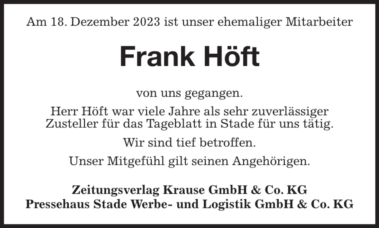<p>Am 18. Dezember 2023 ist unser ehemaliger Mitarbeiter<br />Frank Höft<br />Zeitungsverlag Krause GmbH &amp; Co. KG<br />Pressehaus Stade Werbe- und Logistik GmbH &amp; Co. KG<br />von uns gegangen.<br />Herr Höft war viele Jahre als sehr zuverlässiger<br />Zusteller für das Tageblatt in Stade für uns tätig.<br />Wir sind tief betroffen.<br />Unser Mitgefühl gilt seinen Angehörigen.</p>