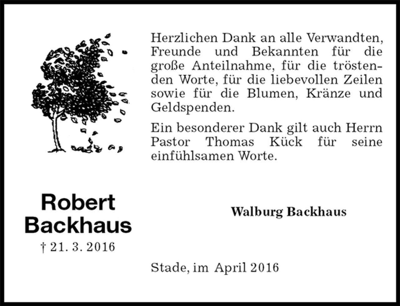 <p>Herzlichen Dank an alle Verwandten, Freunde und Bekannten für die<br />große Anteilnahme, für die tröstenden Worte, für die liebevollen Zeilen sowie für die Blumen, Kränze und Geldspenden.<br />Ein besonderer Dank gilt auch Herrn<br />Pastor Thomas Kück für seine<br />einfühlsamen Worte.<br />Walburg Backhaus<br />Stade, im April 2016<br />Robert<br />Backhaus<br />† 21. 3. 2016</p>