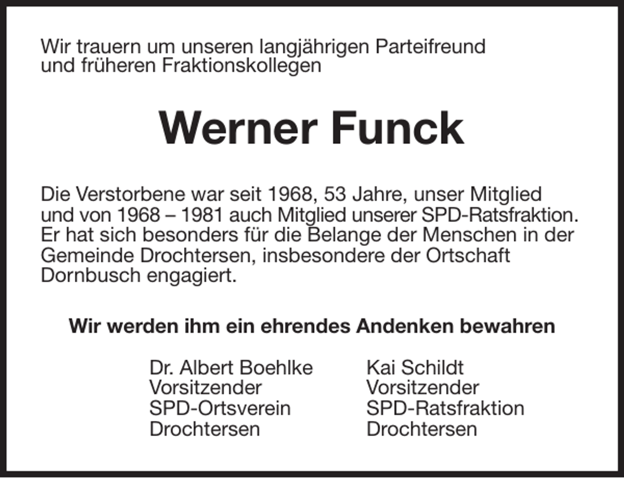 <p>Wir trauern um unseren langjährigen Parteifreund<br />und früheren Fraktionskollegen<br />Werner Funck<br />Die Verstorbene war seit 1968, 53 Jahre, unser Mitglied<br />und von 1968 - 1981 auch Mitglied unserer SPD-Ratsfraktion. Er hat sich besonders für die Belange der Menschen in der Gemeinde Drochtersen, insbesondere der Ortschaft<br />Dornbusch engagiert.<br />Wir werden ihm ein ehrendes Andenken bewahren<br />Dr. Albert Boehlke Kai Schildt<br />Vorsitzender Vorsitzender<br />SPD-Ortsverein SPD-Ratsfraktion<br />Drochtersen Drochtersen</p>