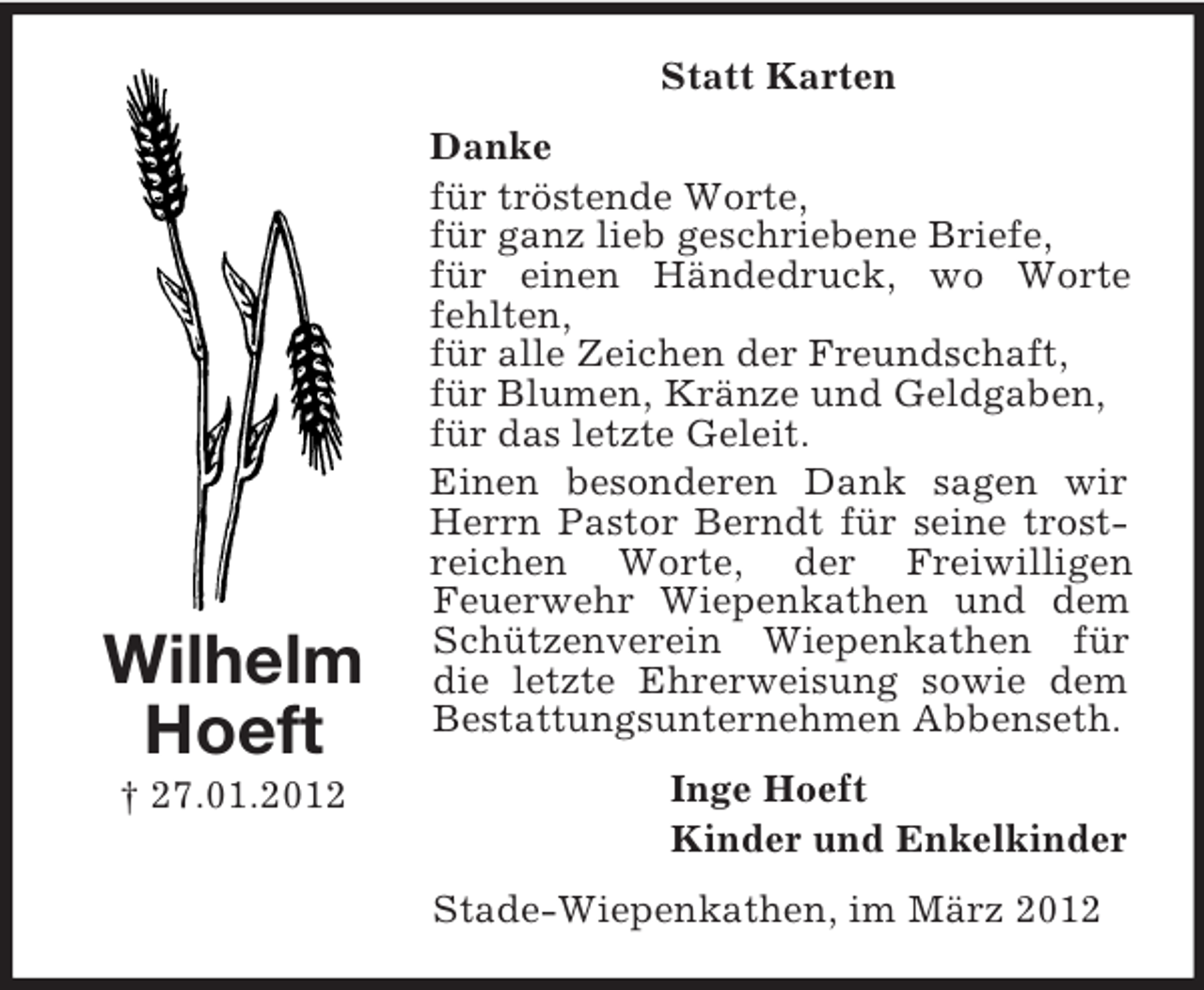 <p>Statt Karten</p><p>Wilhelm<br />Hoeft<br />† 27.01.2012</p><p>Danke<br />für tröstende Worte,<br />für ganz lieb geschriebene Briefe,<br />für einen Händedruck, wo Worte<br />fehlten,<br />für alle Zeichen der Freundschaft,<br />für Blumen, Kränze und Geldgaben,<br />für das letzte Geleit.<br />Einen besonderen Dank sagen wir<br />Herrn Pastor Berndt für seine trostreichen Worte, der Freiwilligen<br />Feuerwehr Wiepenkathen und dem<br />Schützenverein Wiepenkathen für<br />die letzte Ehrerweisung sowie dem<br />Bestattungsunternehmen Abbenseth.<br />Inge Hoeft<br />Kinder und Enkelkinder<br />Stade-Wiepenkathen, im März 2012</p>