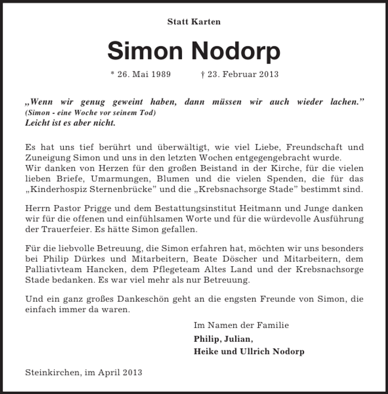 <p>Statt Karten<br />Simon Nodorp<br />* 26. Mai 1989 † 23. Februar 2013<br />„Wenn wir genug geweint haben, dann müssen wir auch wieder lachen.”<br />(Simon - eine Woche vor seinem Tod)<br />Leicht ist es aber nicht.<br />Es hat uns tief berührt und überwältigt, wie viel Liebe, Freundschaft und<br />Zuneigung Simon und uns in den letzten Wochen entgegengebracht wurde.<br />Wir danken von Herzen für den großen Beistand in der Kirche, für die vielen lieben Briefe, Umarmungen, Blumen und die vielen Spenden, die für das<br />„Kinderhospiz Sternenbrücke” und die „Krebsnachsorge Stade” bestimmt sind.<br />Herrn Pastor Prigge und dem Bestattungsinstitut Heitmann und Junge danken wir für die offenen und einfühlsamen Worte und für die würdevolle Ausführung der Trauerfeier. Es hätte Simon gefallen.<br />Für die liebvolle Betreuung, die Simon erfahren hat, möchten wir uns besonders bei Philip Dürkes und Mitarbeitern, Beate Döscher und Mitarbeitern, dem<br />Palliativteam Hancken, dem Pflegeteam Altes Land und der Krebsnachsorge Stade bedanken. Es war viel mehr als nur Betreuung.<br />Und ein ganz großes Dankeschön geht an die engsten Freunde von Simon, die einfach immer da waren.<br />Im Namen der Familie<br />Philip, Julian,<br />Heike und Ullrich Nodorp</p><p>Steinkirchen, im April 2013</p>