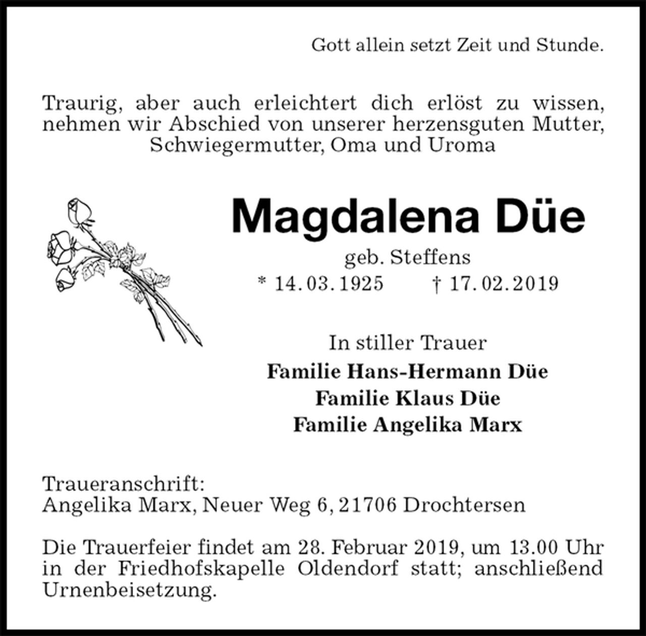 <p>Gott allein setzt Zeit und Stunde.<br />Traurig, aber auch erleichtert dich erlöst zu wissen, nehmen wir Abschied von unserer herzensguten Mutter, Schwiegermutter, Oma und Uroma<br />Magdalena Düe<br />geb. Steffens<br />* 14. 03. 1925 † 17. 02. 2019<br />In stiller Trauer<br />Familie Hans-Hermann Düe<br />Familie Klaus Düe<br />Familie Angelika Marx<br />Traueranschrift:<br />Angelika Marx, Neuer Weg 6, 21706 Drochtersen</p><p>Die Trauerfeier findet am 28. Februar 2019, um 13.00 Uhr<br />in der Friedhofskapelle Oldendorf statt; anschließend Urnenbeisetzung.</p>