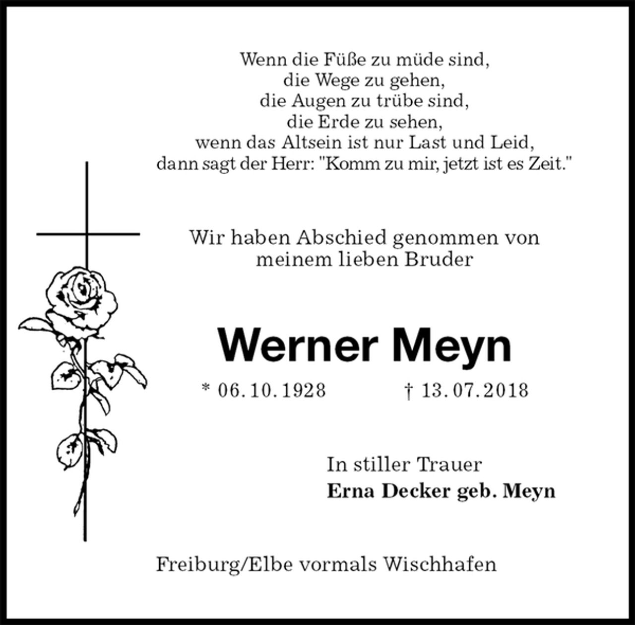 <p>Wenn die Füße zu müde sind,<br />die Wege zu gehen,<br />die Augen zu trübe sind,<br />die Erde zu sehen,<br />wenn das Altsein ist nur Last und Leid,<br />dann sagt der Herr: "Komm zu mir, jetzt ist es Zeit."<br />Wir haben Abschied genommen von<br />meinem lieben Bruder<br />Werner Meyn<br />* 06. 10. 1928 † 13. 07. 2018<br />In stiller Trauer<br />Erna Decker geb. Meyn<br />Freiburg/Elbe vormals Wischhafen</p>