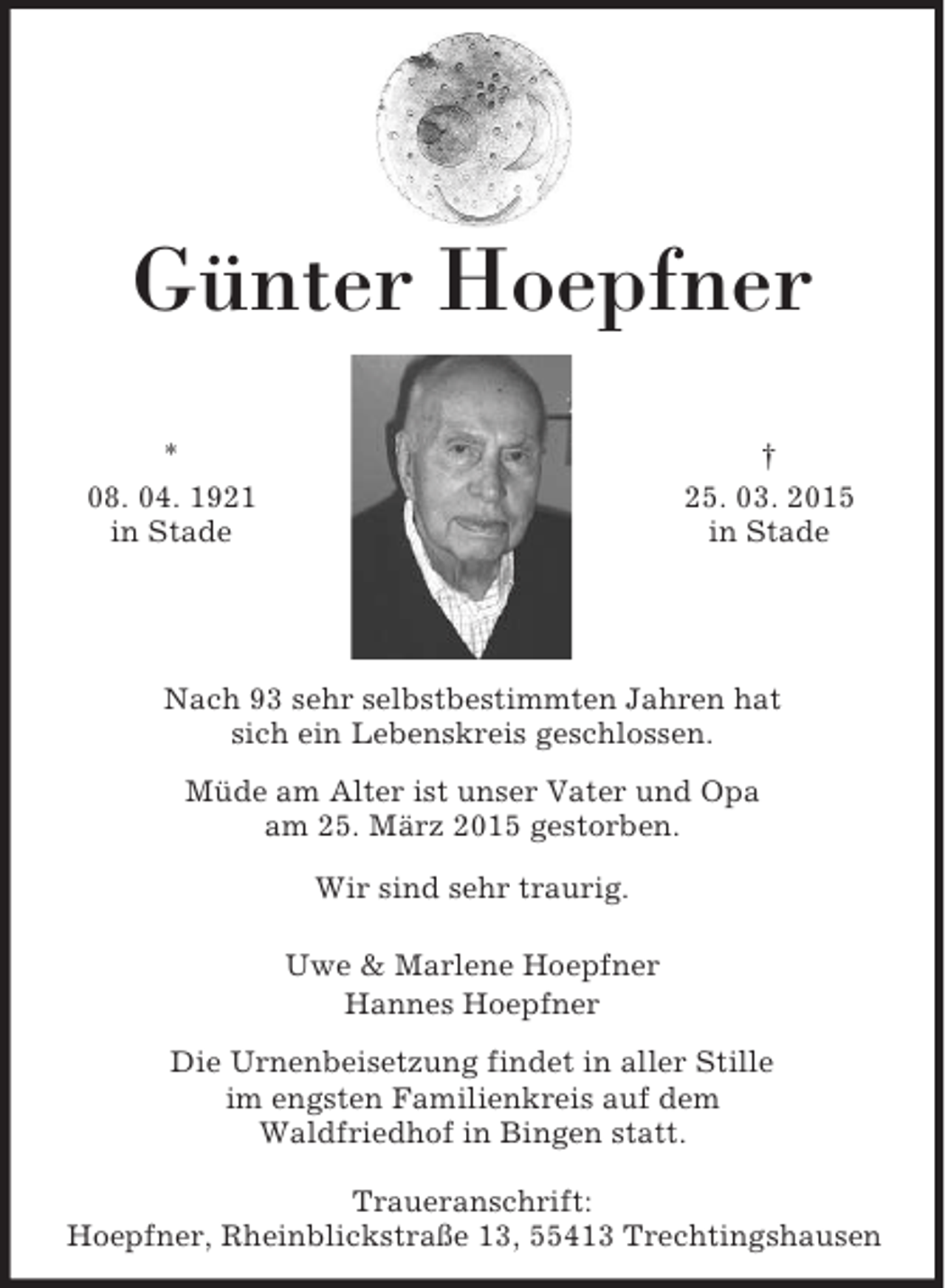 <p>†<br />25. 03. 2015<br />in Stade<br />*<br />08. 04. 1921<br />in Stade<br />Günter Hoepfner</p><p>Nach 93 sehr selbstbestimmten Jahren hat<br />sich ein Lebenskreis geschlossen.<br />Müde am Alter ist unser Vater und Opa<br />am 25. März 2015 gestorben.<br />Wir sind sehr traurig.<br />Uwe</p>
