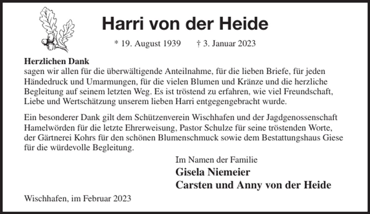 <p>Harri von der Heide<br />* 19. August 1939 † 3. Januar 2023<br />Herzlichen Dank<br />sagen wir allen für die überwältigende Anteilnahme, für die lieben Briefe, für jeden<br />Händedruck und Umarmungen, für die vielen Blumen und Kränze und die herzliche<br />Begleitung auf seinem letzten Weg. Es ist tröstend zu erfahren, wie viel Freundschaft, Liebe und Wertschätzung unserem lieben Harri entgegengebracht wurde.<br />Ein besonderer Dank gilt dem Schützenverein Wischhafen und der Jagdgenossenschaft Hamelwörden für die letzte Ehrerweisung, Pastor Schulze für seine tröstenden Worte, der Gärtnerei Kohrs für den schönen Blumenschmuck sowie dem Bestattungshaus Giese für die würdevolle Begleitung.<br />Im Namen der Familie<br />Gisela Niemeier<br />Carsten und Anny von der Heide<br />Wischhafen, im Februar 2023</p>