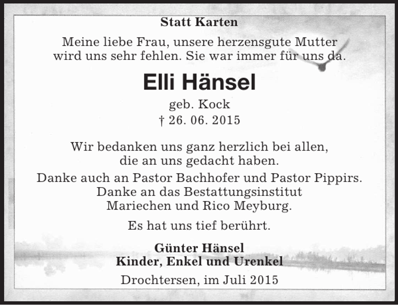 <p>Statt Karten<br />Meine liebe Frau, unsere herzensgute Mutter<br />wird uns sehr fehlen. Sie war immer für uns da.<br />Elli Hänsel<br />geb. Kock<br />† 26. 06. 2015<br />Wir bedanken uns ganz herzlich bei allen,<br />die an uns gedacht haben.<br />Danke auch an Pastor Bachhofer und Pastor Pippirs.<br />Danke an das Bestattungsinstitut<br />Mariechen und Rico Meyburg.<br />Es hat uns tief berührt.<br />Günter Hänsel<br />Kinder, Enkel und Urenkel<br />Drochtersen, im Juli 2015</p>