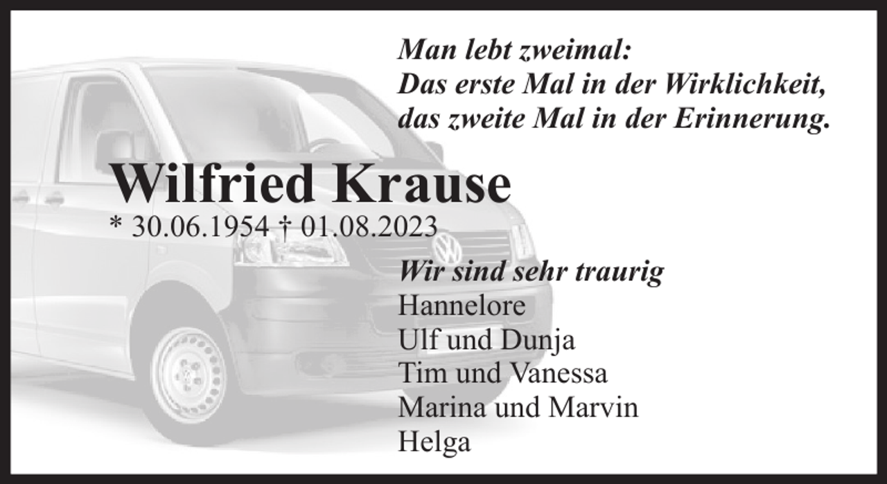 <p>Man lebt zweimal:<br />Das erste Mal in der Wirklichkeit,<br />das zweite Mal in der Erinnerung.<br />Wilfried Krause<br />* 30.06.1954 † 01.08.2023<br />Wir sind sehr traurig<br />Hannelore<br />Ulf und Dunja<br />Tim und Vanessa<br />Marina und Marvin<br />Helga</p>