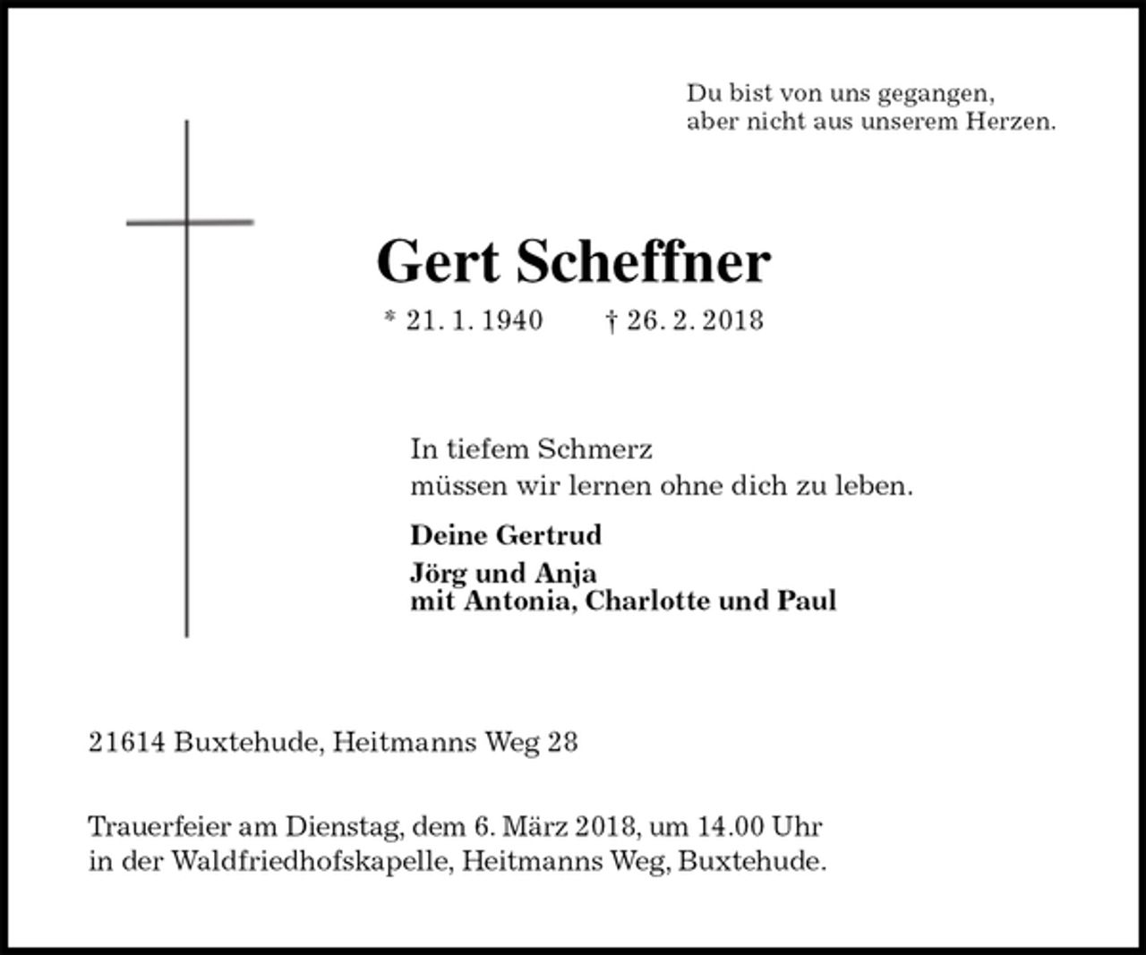 <p>Du bist von uns gegangen,<br />aber nicht aus unserem Herzen.<br />Gert Scheffner<br />* 21. 1. 1940 † 26. 2. 2018<br />In tiefem Schmerz<br />müssen wir lernen ohne dich zu leben.<br />Deine Gertrud<br />Jörg und Anja<br />mit Antonia, Charlotte und Paul<br />21614 Buxtehude, Heitmanns Weg 28</p>
<p>Trauerfeier am Dienstag, dem 6. März 2018, um 14.00 Uhr<br />in der Waldfriedhofskapelle, Heitmanns Weg, Buxtehude.</p>