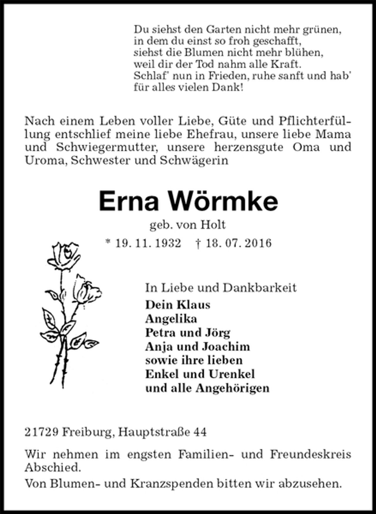 <p>Du siehst den Garten nicht mehr grünen,<br />in dem du einst so froh geschafft,<br />siehst die Blumen nicht mehr blühen,<br />weil dir der Tod nahm alle Kraft.<br />Schlaf' nun in Frieden, ruhe sanft und hab'<br />für alles vielen Dank!<br />Nach einem Leben voller Liebe, Güte und Pflichterfüllung entschlief meine liebe Ehefrau, unsere liebe Mama und Schwiegermutter, unsere herzensgute Oma und<br />Uroma, Schwester und Schwägerin<br />Erna Wörmke<br />geb. von Holt<br />* 19. 11. 1932 † 18. 07. 2016<br />In Liebe und Dankbarkeit<br />Dein Klaus<br />Angelika<br />Petra und Jörg<br />Anja und Joachim<br />sowie ihre lieben<br />Enkel und Urenkel<br />und alle Angehörigen<br />21729 Freiburg, Hauptstraße 44<br />Wir nehmen im engsten Familien- und Freundeskreis Abschied.<br />Von Blumen- und Kranzspenden bitten wir abzusehen.</p>