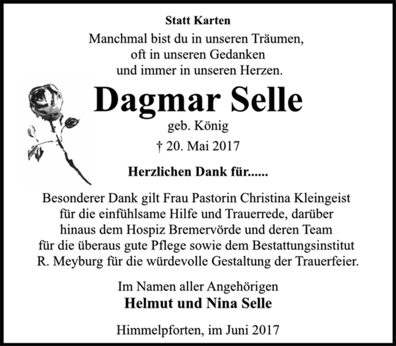 <p>Statt Karten<br />Manchmal bist du in unseren Träumen,<br />oft in unseren Gedanken<br />und immer in unseren Herzen.<br />Dagmar Selle<br />geb. König<br />† 20. Mai 2017<br />Herzlichen Dank für......<br />Besonderer Dank gilt Frau Pastorin Christina Kleingeist<br />für die einfühlsame Hilfe und Trauerrede, darüber<br />hinaus dem Hospiz Bremervörde und deren Team<br />für die überaus gute Pflege sowie dem Bestattungsinstitut<br />R. Meyburg für die würdevolle Gestaltung der Trauerfeier.<br />Im Namen aller Angehörigen<br />Helmut und Nina Selle<br />Himmelpforten, im Juni 2017</p>
