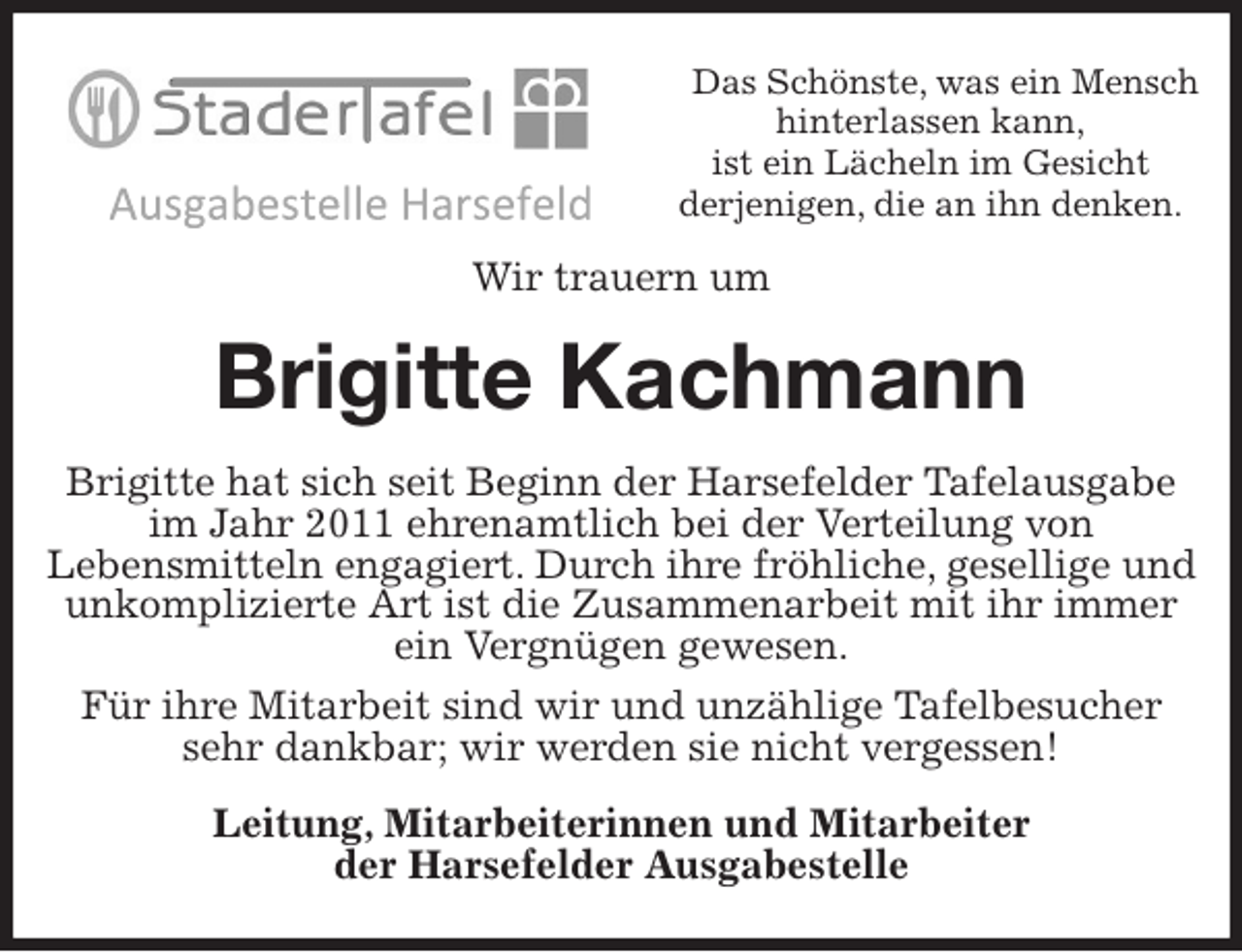 <p>Das Schönste, was ein Mensch hinterlassen kann,<br />ist ein Lächeln im Gesicht<br />derjenigen, die an ihn denken.<br />Wir trauern um<br />Brigitte Kachmann<br />Brigitte hat sich seit Beginn der Harsefelder Tafelausgabe im Jahr 2011 ehrenamtlich bei der Verteilung von<br />Lebensmitteln engagiert. Durch ihre fröhliche, gesellige und unkomplizierte Art ist die Zusammenarbeit mit ihr immer ein Vergnügen gewesen.<br />Für ihre Mitarbeit sind wir und unzählige Tafelbesucher<br />sehr dankbar; wir werden sie nicht vergessen!<br />Leitung, Mitarbeiterinnen und Mitarbeiter<br />der Harsefelder Ausgabestelle</p>