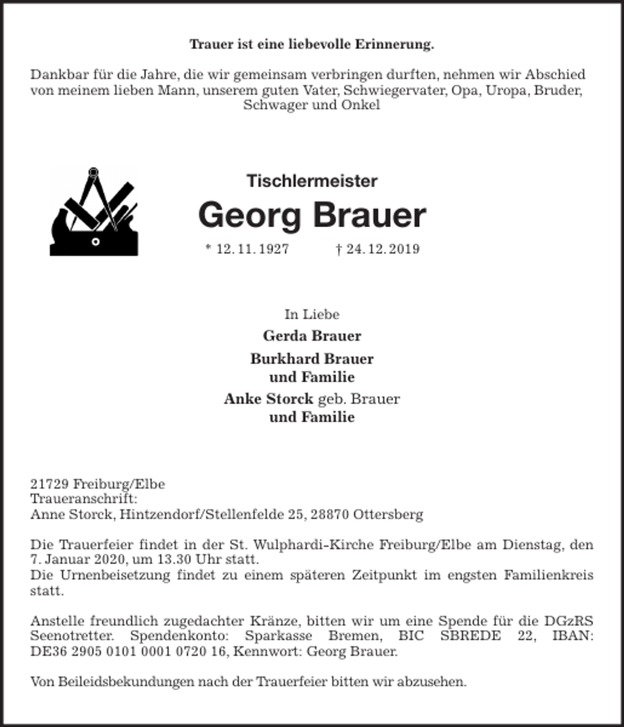 <p>Trauer ist eine liebevolle Erinnerung.</p><p>Dankbar für die Jahre, die wir gemeinsam verbringen durften, nehmen wir Abschied von meinem lieben Mann, unserem guten Vater, Schwiegervater, Opa, Uropa, Bruder, Schwager und Onkel<br />Tischlermeister<br />Georg Brauer<br />* 12. 11. 1927 † 24. 12. 2019<br />In Liebe<br />Gerda Brauer<br />Burkhard Brauer<br />und Familie<br />Anke Storck geb. Brauer<br />und Familie<br />21729 Freiburg/Elbe<br />Traueranschrift:<br />Anne Storck, Hintzendorf/Stellenfelde 25, 28870 Ottersberg</p><p>Die Trauerfeier findet in der St. Wulphardi-Kirche Freiburg/Elbe am Dienstag, den<br />7. Januar 2020, um 13.30 Uhr statt.<br />Die Urnenbeisetzung findet zu einem späteren Zeitpunkt im engsten Familienkreis<br />statt.</p><p>Anstelle freundlich zugedachter Kränze, bitten wir um eine Spende für die DGzRS<br />Seenotretter. Spendenkonto: Sparkasse Bremen, BIC SBREDE 22, IBAN:<br />DE36 2905 0101 0001 0720 16, Kennwort: Georg Brauer.</p><p>Von Beileidsbekundungen nach der Trauerfeier bitten wir abzusehen.</p>
