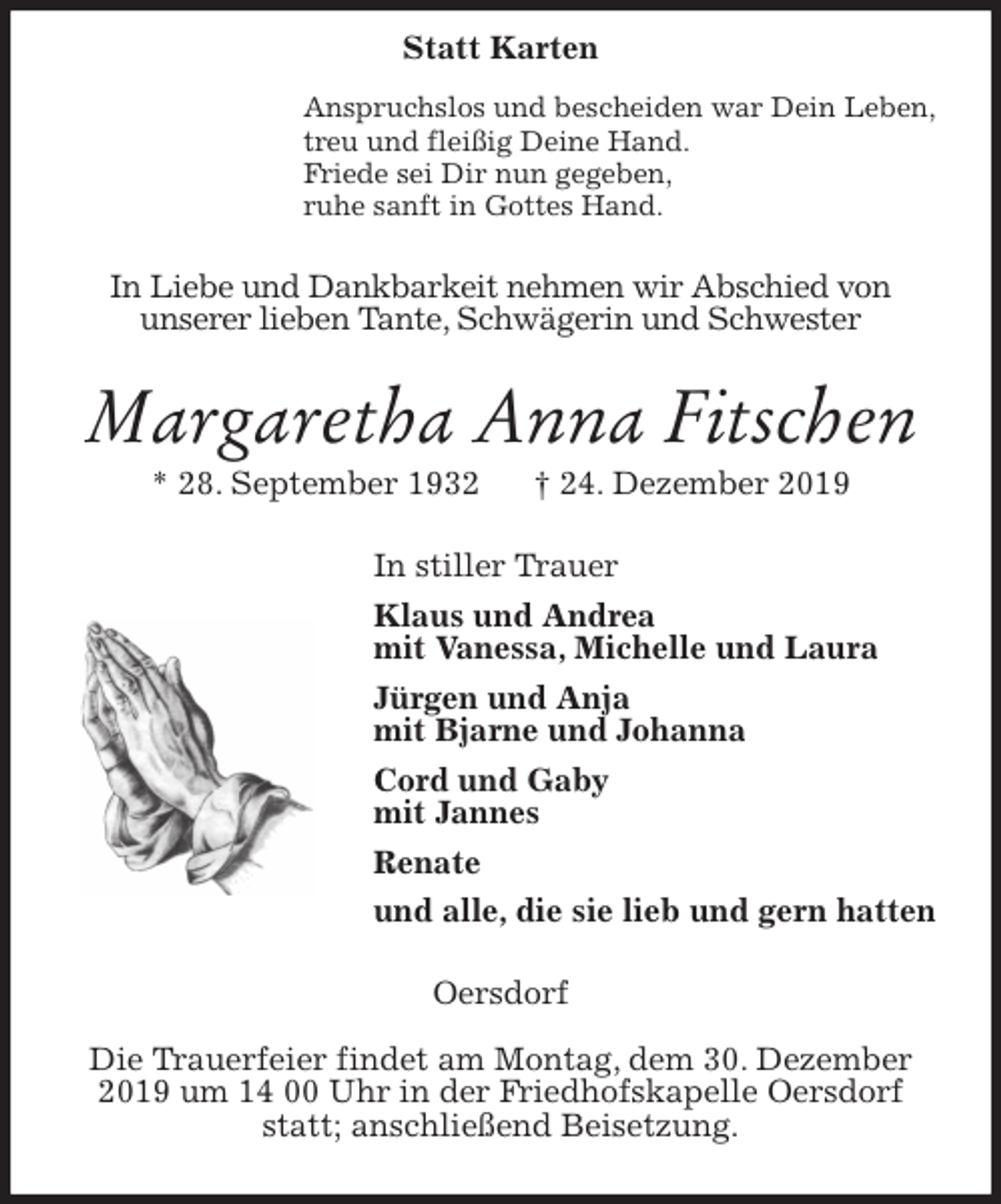 <p>Anspruchslos und bescheiden war Dein Leben,<br />treu und fleißig Deine Hand.<br />Friede sei Dir nun gegeben,<br />ruhe sanft in Gottes Hand.<br />In Liebe und Dankbarkeit nehmen wir Abschied von<br />unserer lieben Tante, Schwägerin und Schwester<br />Margaretha Anna Fitschen<br />* 28. September 1932 † 24. Dezember 2019<br />In stiller Trauer<br />Klaus und Andrea<br />mit Vanessa, Michelle und Laura<br />Jürgen und Anja<br />mit Bjarne und Johanna<br />Cord und Gaby<br />mit Jannes<br />Renate<br />und alle, die sie lieb und gern hatten<br />Oersdorf</p><p>Die Trauerfeier findet am Montag, dem 30. Dezember 2019 um 14 00 Uhr in der Friedhofskapelle Oersdorf statt; anschließend Beisetzung.<br />Statt Karten</p>