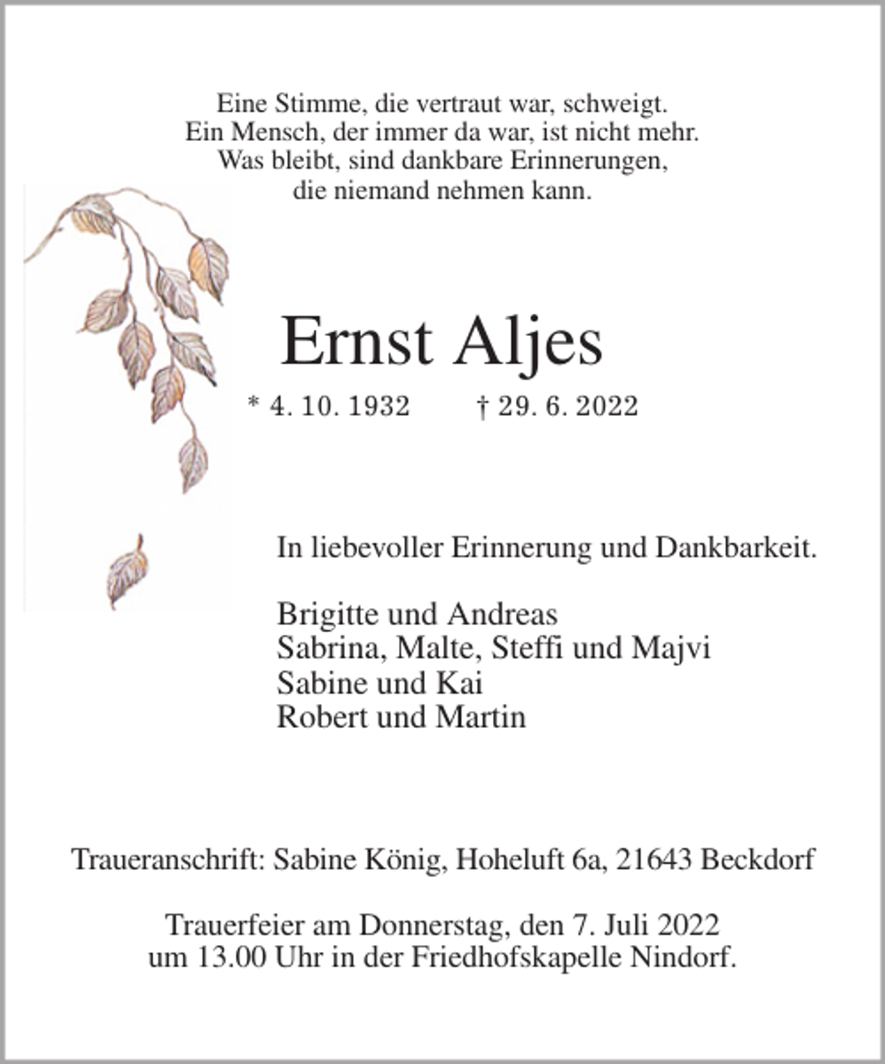 <p>Eine Stimme, die vertraut war, schweigt.<br />Ein Mensch, der immer da war, ist nicht mehr.<br />Was bleibt, sind dankbare Erinnerungen,<br />die niemand nehmen kann.<br />Ernst Aljes<br />* 4. 10. 1932 † 29. 6. 2022<br />In liebevoller Erinnerung und Dankbarkeit.<br />Brigitte und Andreas<br />Sabrina, Malte, Steffi und Majvi<br />Sabine und Kai<br />Robert und Martin<br />Traueranschrift: Sabine König, Hoheluft 6a, 21643 Beckdorf</p><p>Trauerfeier am Donnerstag, den 7. Juli 2022<br />um 13.00 Uhr in der Friedhofskapelle Nindorf.</p>
