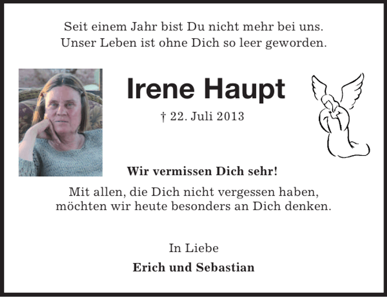 <p>Seit einem Jahr bist Du nicht mehr bei uns.<br />Unser Leben ist ohne Dich so leer geworden.<br />Irene Haupt<br />† 22. Juli 2013</p><p>Wir vermissen Dich sehr!<br />Mit allen, die Dich nicht vergessen haben,<br />möchten wir heute besonders an Dich denken.</p><p>In Liebe<br />Erich und Sebastian</p>