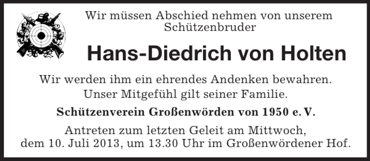 <p>Wir müssen Abschied nehmen von unserem<br />Schützenbruder</p><p>Hans-Diedrich von Holten<br />Wir werden ihm ein ehrendes Andenken bewahren.<br />Unser Mitgefühl gilt seiner Familie.<br />Schützenverein Großenwörden von 1950 e. V.<br />Antreten zum letzten Geleit am Mittwoch,<br />dem 10. Juli 2013, um 13.30 Uhr im Großenwördener Hof.</p>