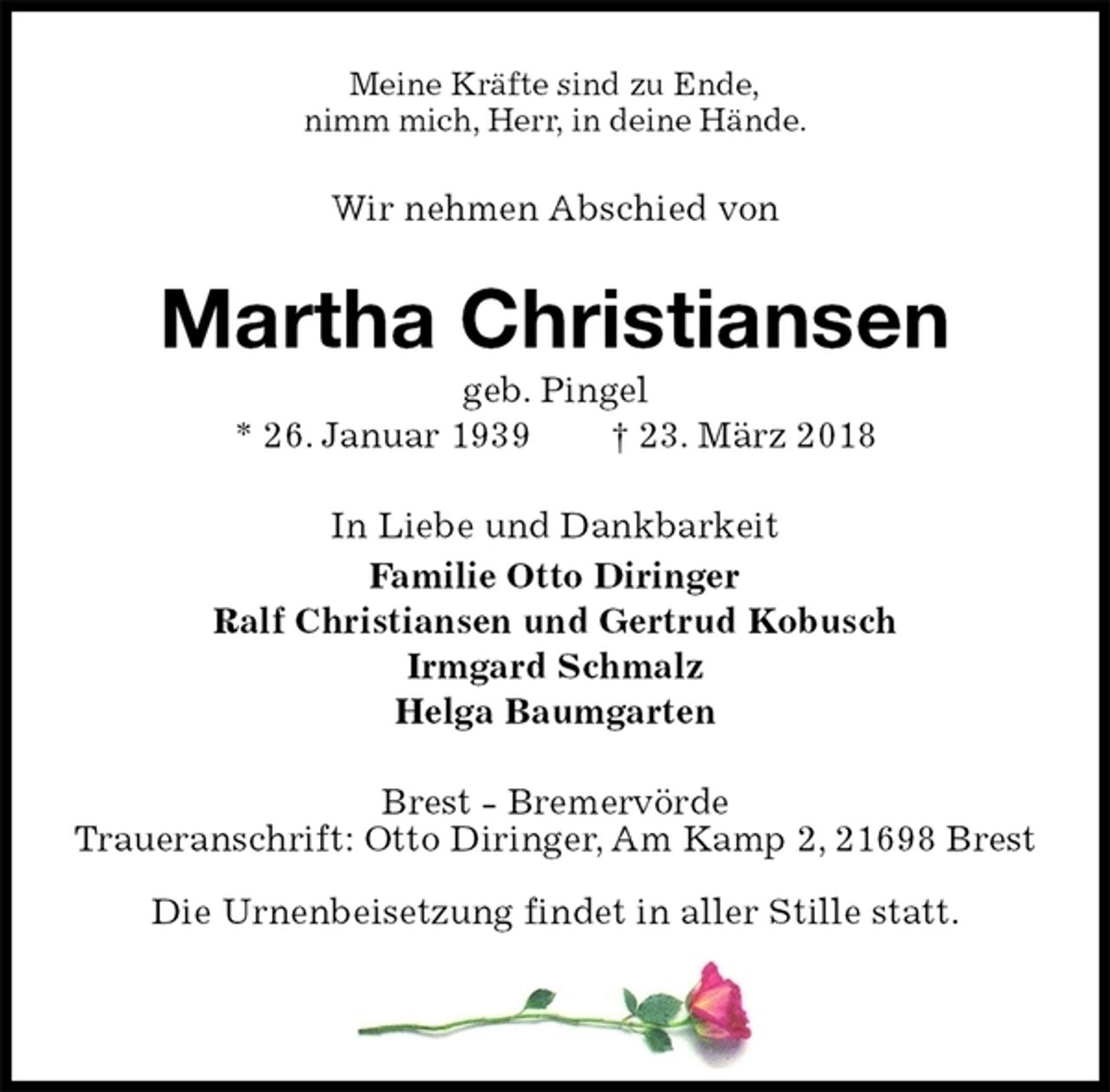 <p>Meine Kräfte sind zu Ende,<br />nimm mich, Herr, in deine Hände.<br />Wir nehmen Abschied von<br />Martha Christiansen<br />geb. Pingel<br />* 26. Januar 1939 † 23. März 2018<br />In Liebe und Dankbarkeit<br />Familie Otto Diringer<br />Ralf Christiansen und Gertrud Kobusch<br />Irmgard Schmalz<br />Helga Baumgarten<br />Brest - Bremervörde<br />Traueranschrift: Otto Diringer, Am Kamp 2, 21698 Brest</p><p>Die Urnenbeisetzung findet in aller Stille statt.</p>