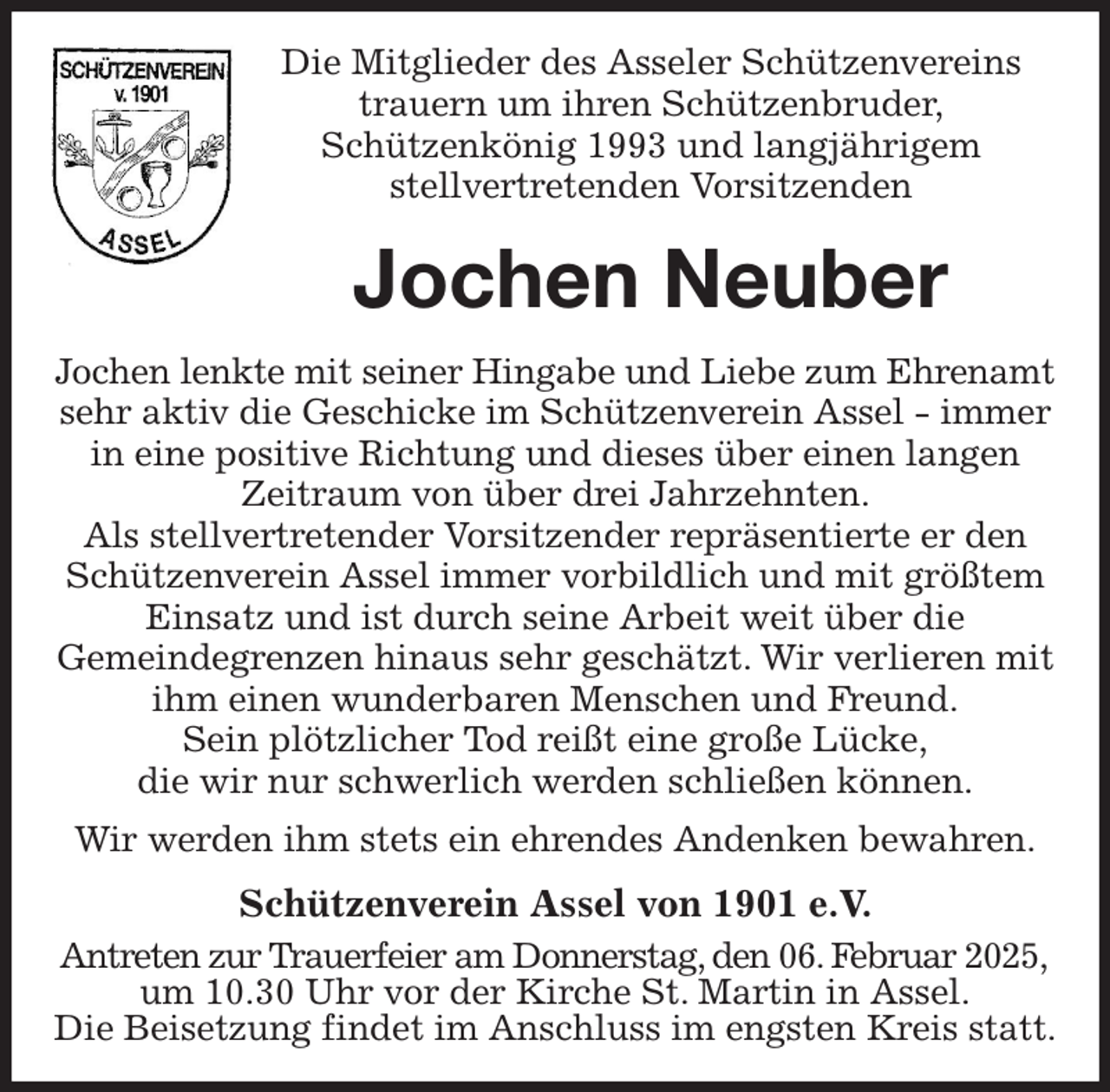 <p>Die Mitglieder des Asseler Schützenvereins<br />trauern um ihren Schützenbruder,<br />Schützenkönig 1993 und langjährigem<br />stellvertretenden Vorsitzenden<br />Jochen Neuber<br />Jochen lenkte mit seiner Hingabe und Liebe zum Ehrenamt<br />sehr aktiv die Geschicke im Schützenverein Assel - immer in eine positive Richtung und dieses über einen langen Zeitraum von über drei Jahrzehnten.<br />Als stellvertretender Vorsitzender repräsentierte er den Schützenverein Assel immer vorbildlich und mit größtem Einsatz und ist durch seine Arbeit weit über die<br />Gemeindegrenzen hinaus sehr geschätzt. Wir verlieren mit ihm einen wunderbaren Menschen und Freund.<br />Sein plötzlicher Tod reißt eine große Lücke,<br />die wir nur schwerlich werden schließen können.<br />Wir werden ihm stets ein ehrendes Andenken bewahren.<br />Schützenverein Assel von 1901 e.V.<br />Antreten zur Trauerfeier am Donnerstag, den 06. Februar 2025,<br />um 10.30 Uhr vor der Kirche St. Martin in Assel.<br />Die Beisetzung findet im Anschluss im engsten Kreis statt.</p>
