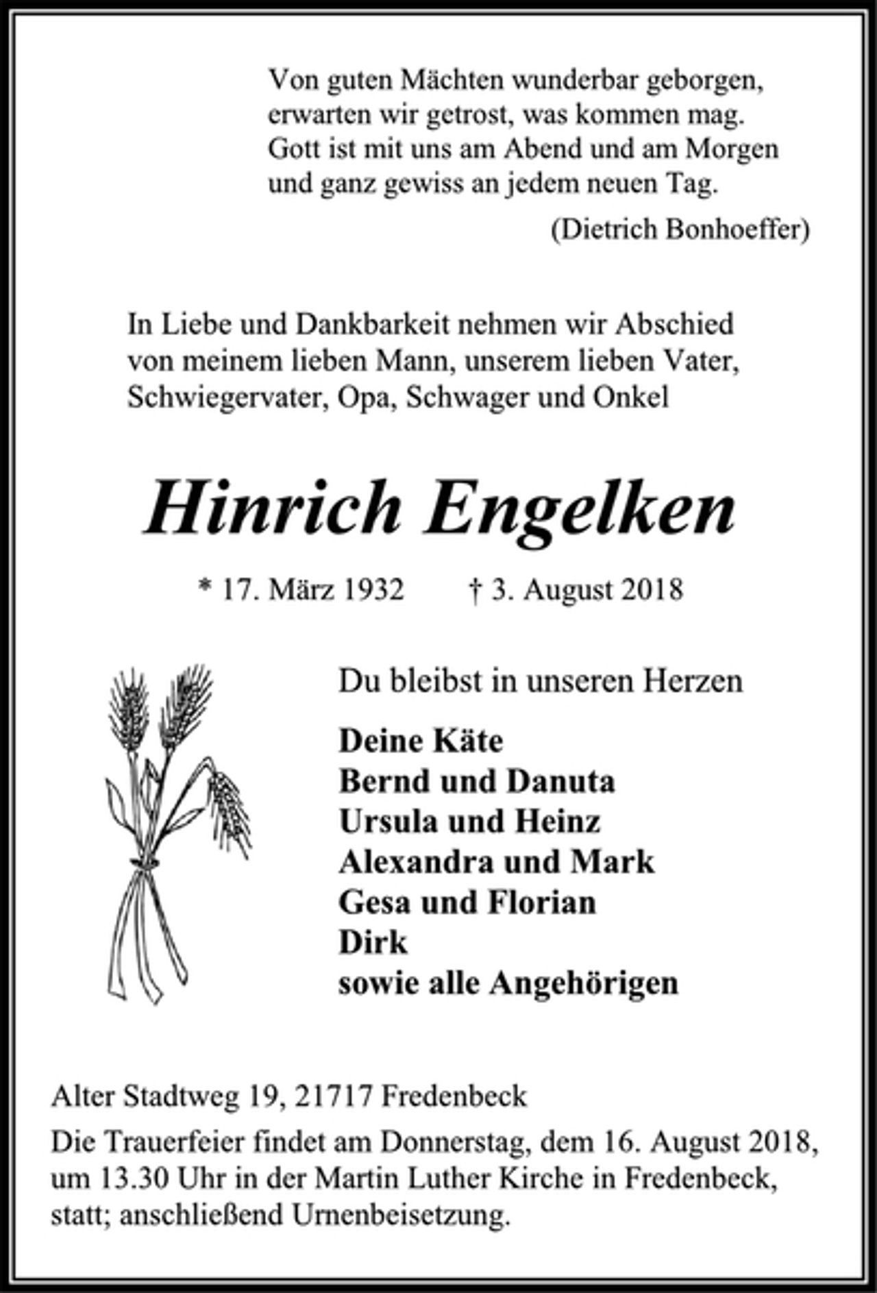<p>Von guten Mächten wunderbar geborgen,<br />erwarten wir getrost, was kommen mag.<br />Gott ist mit uns am Abend und am Morgen<br />und ganz gewiss an jedem neuen Tag.<br />(Dietrich Bonhoeffer)<br />In Liebe und Dankbarkeit nehmen wir Abschied<br />von meinem lieben Mann, unserem lieben Vater,<br />Schwiegervater, Opa, Schwager und Onkel<br />Hinrich Engelken<br />* 17. März 1932 † 3. August 2018<br />Du bleibst in unseren Herzen<br />Deine Käte<br />Bernd und Danuta<br />Ursula und Heinz<br />Alexandra und Mark<br />Gesa und Florian<br />Dirk<br />sowie alle Angehörigen<br />Alter Stadtweg 19, 21717 Fredenbeck<br />Die Trauerfeier findet am Donnerstag, dem 16. August 2018, um 13.30 Uhr in der Martin Luther Kirche in Fredenbeck, statt; anschließend Urnenbeisetzung.</p>