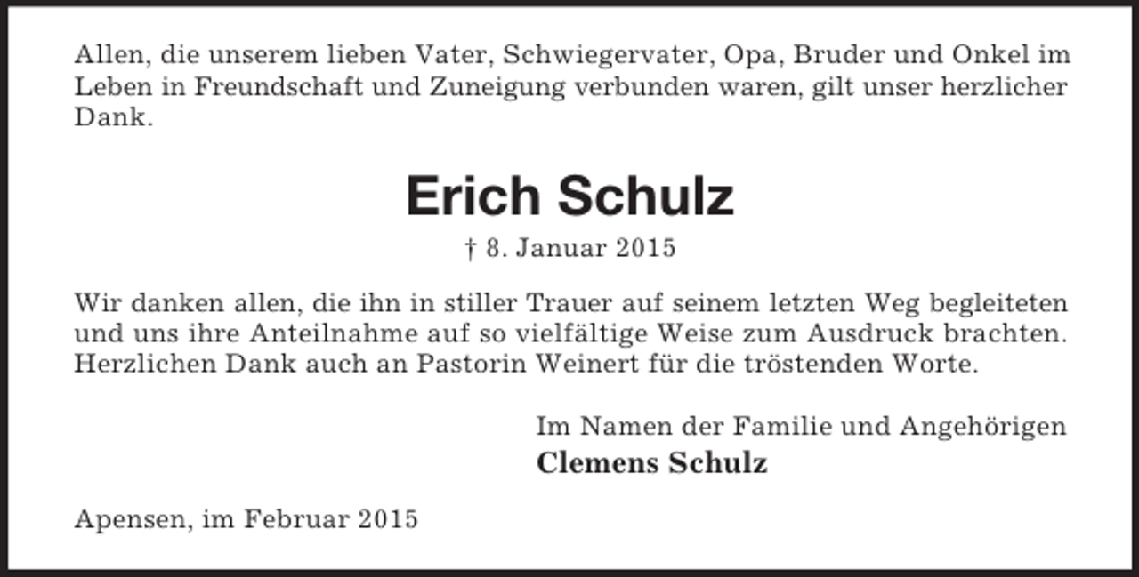 <p>Allen, die unserem lieben Vater, Schwiegervater, Opa, Bruder und Onkel im Leben in Freundschaft und Zuneigung verbunden waren, gilt unser herzlicher<br />Dank.<br />Erich Schulz<br />† 8. Januar 2015<br />Wir danken allen, die ihn in stiller Trauer auf seinem letzten Weg begleiteten und uns ihre Anteilnahme auf so vielfältige Weise zum Ausdruck brachten. Herzlichen Dank auch an Pastorin Weinert für die tröstenden Worte.<br />Im Namen der Familie und Angehörigen<br />Clemens Schulz<br />Apensen, im Februar 2015</p>