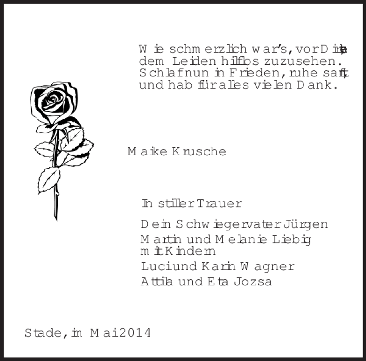 <p>Wie schmerzlich war’s, vor Dir zu stehen,<br />dem Leiden hilflos zuzusehen.<br />Schlaf nun in Frieden, ruhe sanft,<br />und hab für alles vielen Dank.<br />Maike Krusche<br />In stiller Trauer<br />Dein Schwiegervater Jürgen<br />Martin und Melanie Liebig<br />mit Kindern<br />Luci und Karin Wagner<br />Attila und Eta Jozsa<br />Stade, im Mai 2014</p>