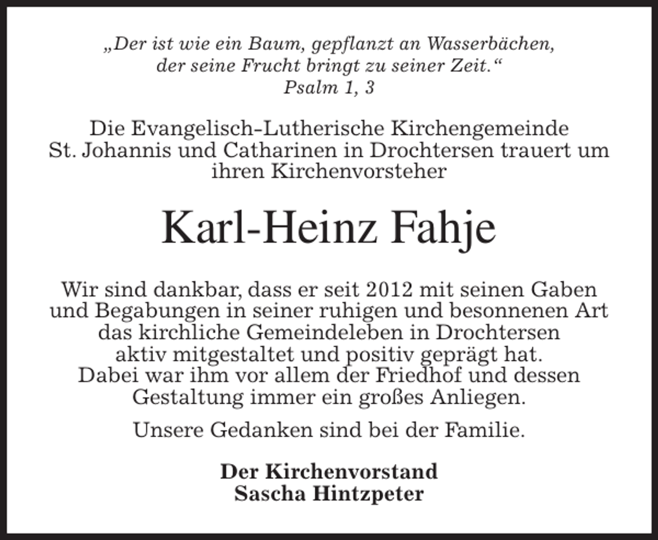 <p>„Der ist wie ein Baum, gepflanzt an Wasserbächen,<br />der seine Frucht bringt zu seiner Zeit.“<br />Psalm 1, 3<br />Die Evangelisch-Lutherische Kirchengemeinde<br />St. Johannis und Catharinen in Drochtersen trauert um ihren Kirchenvorsteher<br />Karl-Heinz Fahje<br />Wir sind dankbar, dass er seit 2012 mit seinen Gaben<br />und Begabungen in seiner ruhigen und besonnenen Art<br />das kirchliche Gemeindeleben in Drochtersen<br />aktiv mitgestaltet und positiv geprägt hat.<br />Dabei war ihm vor allem der Friedhof und dessen<br />Gestaltung immer ein großes Anliegen.<br />Unsere Gedanken sind bei der Familie.<br />Der Kirchenvorstand<br />Sascha Hintzpeter</p>