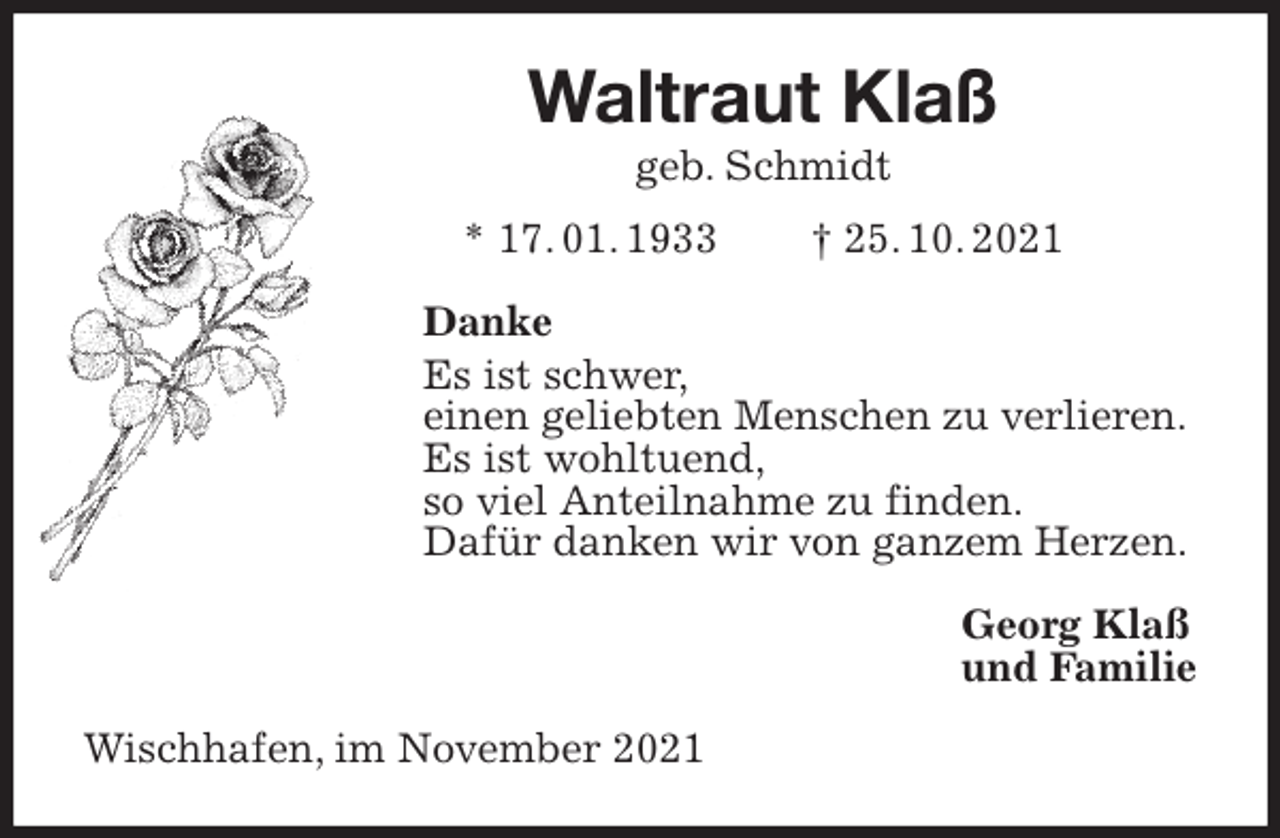 <p>Waltraut Klaß<br />geb. Schmidt<br />* 17. 01. 1933 † 25. 10. 2021<br />Danke<br />Es ist schwer,<br />einen geliebten Menschen zu verlieren.<br />Es ist wohltuend,<br />so viel Anteilnahme zu finden.<br />Dafür danken wir von ganzem Herzen.<br />Georg Klaß<br />und Familie<br />Wischhafen, im November 2021</p>