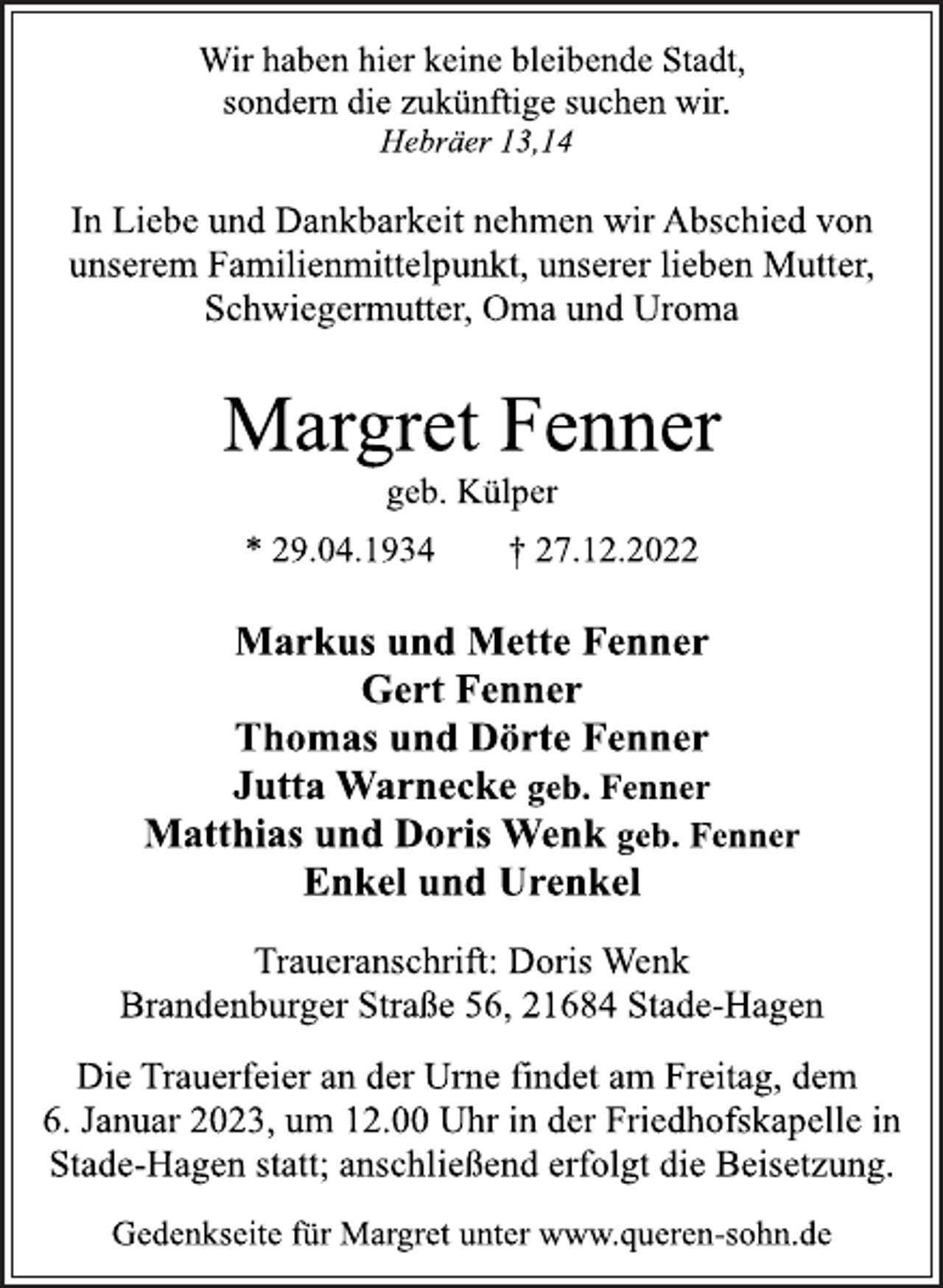 <p>Wir haben hier keine bleibende Stadt,<br />sondern die zukünftige suchen wir.<br />Hebräer 13,14<br />In Liebe und Dankbarkeit nehmen wir Abschied von<br />unserem Familienmittelpunkt, unserer lieben Mutter,<br />Schwiegermutter, Oma und Uroma<br />Margret Fenner<br />geb. Külper<br />* 29.04.1934 † 27.12.2022<br />Markus und Mette Fenner<br />Gert Fenner<br />Thomas und Dörte Fenner<br />Jutta Warnecke geb. Fenner<br />Matthias und Doris Wenk geb. Fenner<br />Enkel und Urenkel<br />Traueranschrift: Doris Wenk<br />Brandenburger Straße 56, 21684 Stade-Hagen<br />Die Trauerfeier an der Urne findet am Freitag, dem<br />6. Januar 2023, um 12.00 Uhr in der Friedhofskapelle in<br />Stade-Hagen statt; anschließend erfolgt die Beisetzung.<br />Gedenkseite für Margret unter www.queren-sohn.de</p>