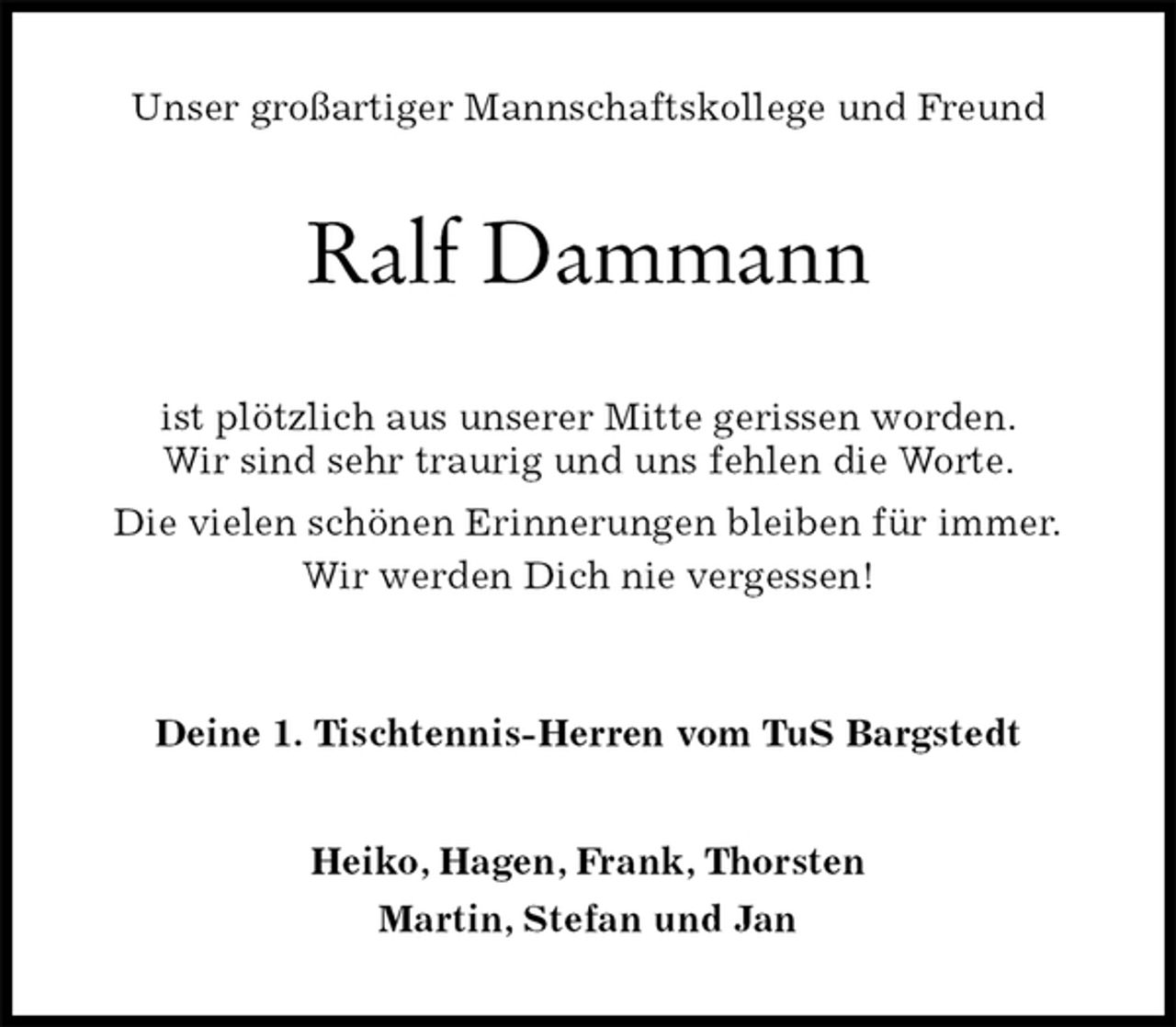 <p>Unser großartiger Mannschaftskollege und Freund<br />Ralf Dammann<br />ist plötzlich aus unserer Mitte gerissen worden.<br />Wir sind sehr traurig und uns fehlen die Worte.<br />Die vielen schönen Erinnerungen bleiben für immer.<br />Wir werden Dich nie vergessen!<br />Deine 1. Tischtennis-Herren vom TuS Bargstedt<br />Heiko, Hagen, Frank, Thorsten<br />Martin, Stefan und Jan</p>