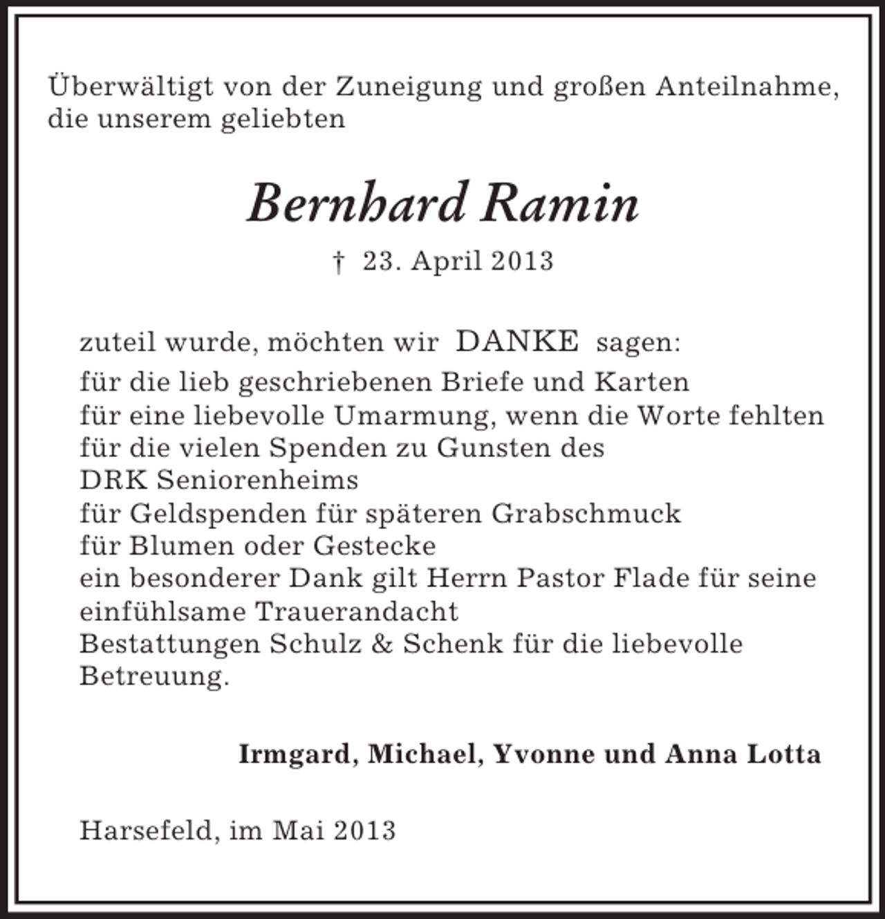 <p>Überwältigt von der Zuneigung und großen Anteilnahme,<br />die unserem geliebten</p><p>Bernhard Ramin<br />† 23. April 2013<br />zuteil wurde, möchten wir DANKE sagen:<br />für die lieb geschriebenen Briefe und Karten<br />für eine liebevolle Umarmung, wenn die Worte fehlten<br />für die vielen Spenden zu Gunsten des<br />DRK Seniorenheims<br />für Geldspenden für späteren Grabschmuck<br />für Blumen oder Gestecke<br />ein besonderer Dank gilt Herrn Pastor Flade für seine<br />einfühlsame Trauerandacht<br />Bestattungen Schulz &amp; Schenk für die liebevolle<br />Betreuung.<br />Irmgard, Michael, Yvonne und Anna Lotta<br />Harsefeld, im Mai 2013</p>
