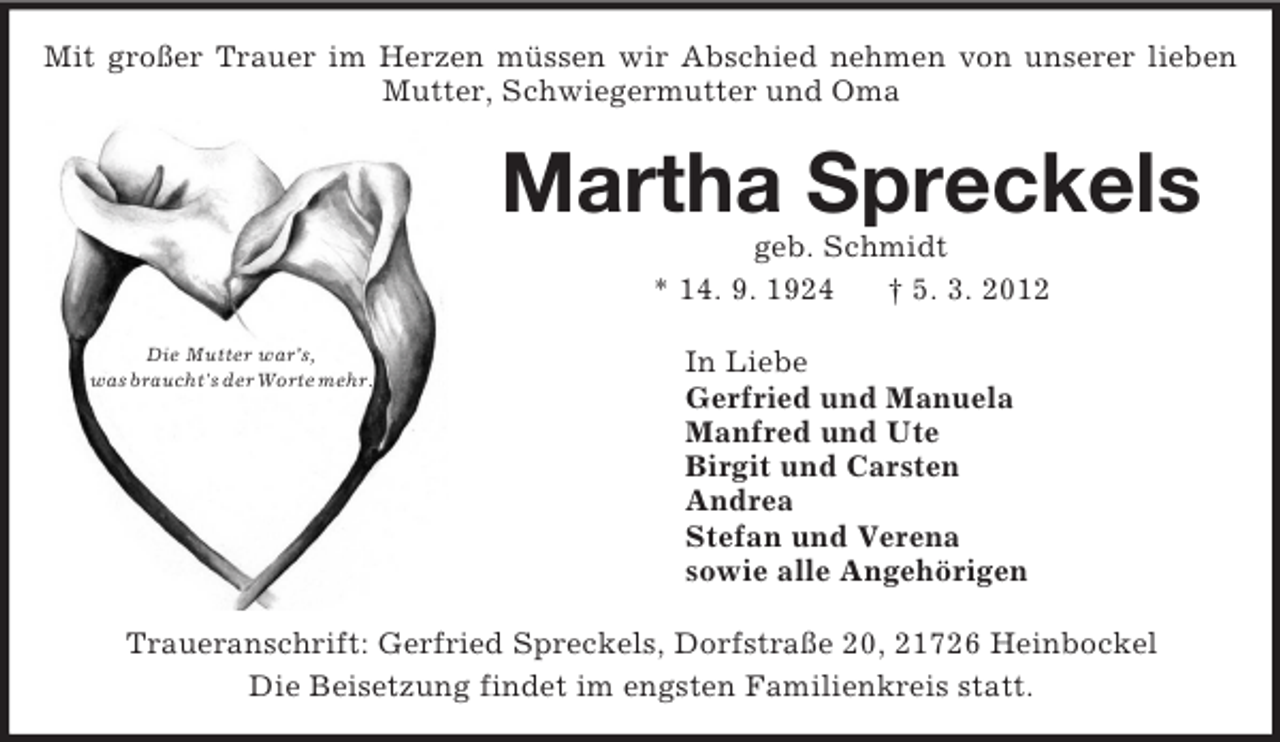 <p>Die Mutter war’s,<br />was braucht's der Worte mehr.<br />Mit großer Trauer im Herzen müssen wir Abschied nehmen von unserer lieben Mutter, Schwiegermutter und Oma<br />Martha Spreckels<br />geb. Schmidt<br />* 14. 9. 1924 † 5. 3. 2012<br />In Liebe<br />Gerfried und Manuela<br />Manfred und Ute<br />Birgit und Carsten<br />Andrea<br />Stefan und Verena<br />sowie alle Angehörigen<br />Traueranschrift: Gerfried Spreckels, Dorfstraße 20, 21726 Heinbockel<br />Die Beisetzung findet im engsten Familienkreis statt.</p>