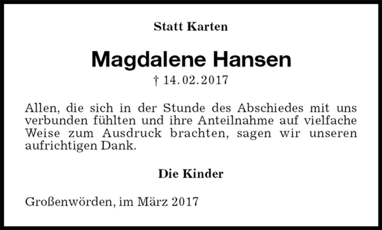 <p>Statt Karten<br />Magdalene Hansen<br />† 14. 02. 2017<br />Allen, die sich in der Stunde des Abschiedes mit uns verbunden fühlten und ihre Anteilnahme auf vielfache Weise zum Ausdruck brachten, sagen wir unseren<br />aufrichtigen Dank.<br />Die Kinder<br />Großenwörden, im März 2017</p>