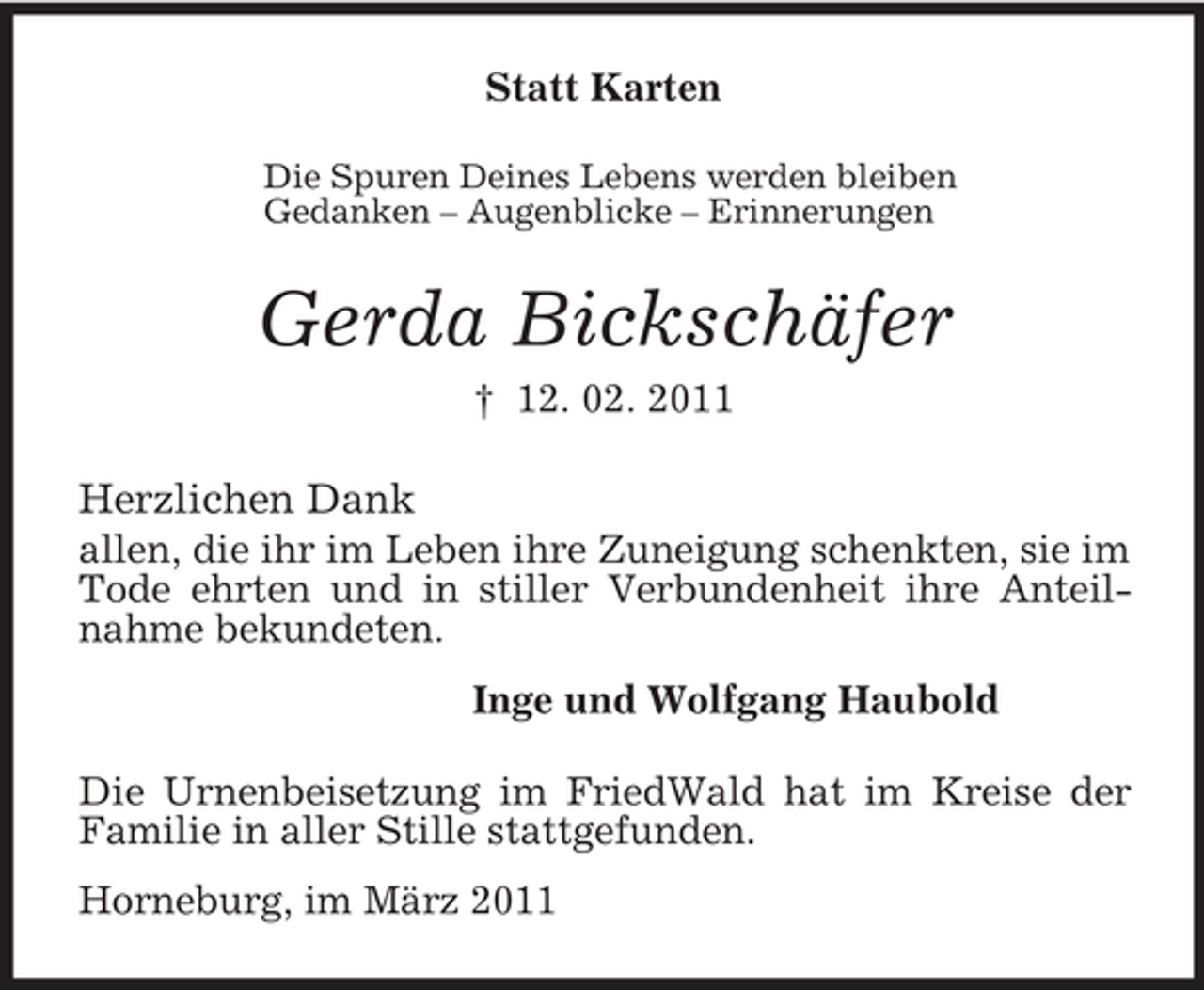 <p>Statt Karten<br />Die Spuren Deines Lebens werden bleiben<br />Gedanken – Augenblicke – Erinnerungen<br />Gerda Bickschäfer<br />† 12. 02. 2011<br />Herzlichen Dank<br />allen, die ihr im Leben ihre Zuneigung schenkten, sie im Tode ehrten und in stiller Verbundenheit ihre Anteilnahme bekundeten.<br />Inge und Wolfgang Haubold<br />Die Urnenbeisetzung im FriedWald hat im Kreise der Familie in aller Stille stattgefunden.<br />Horneburg, im März 2011</p>