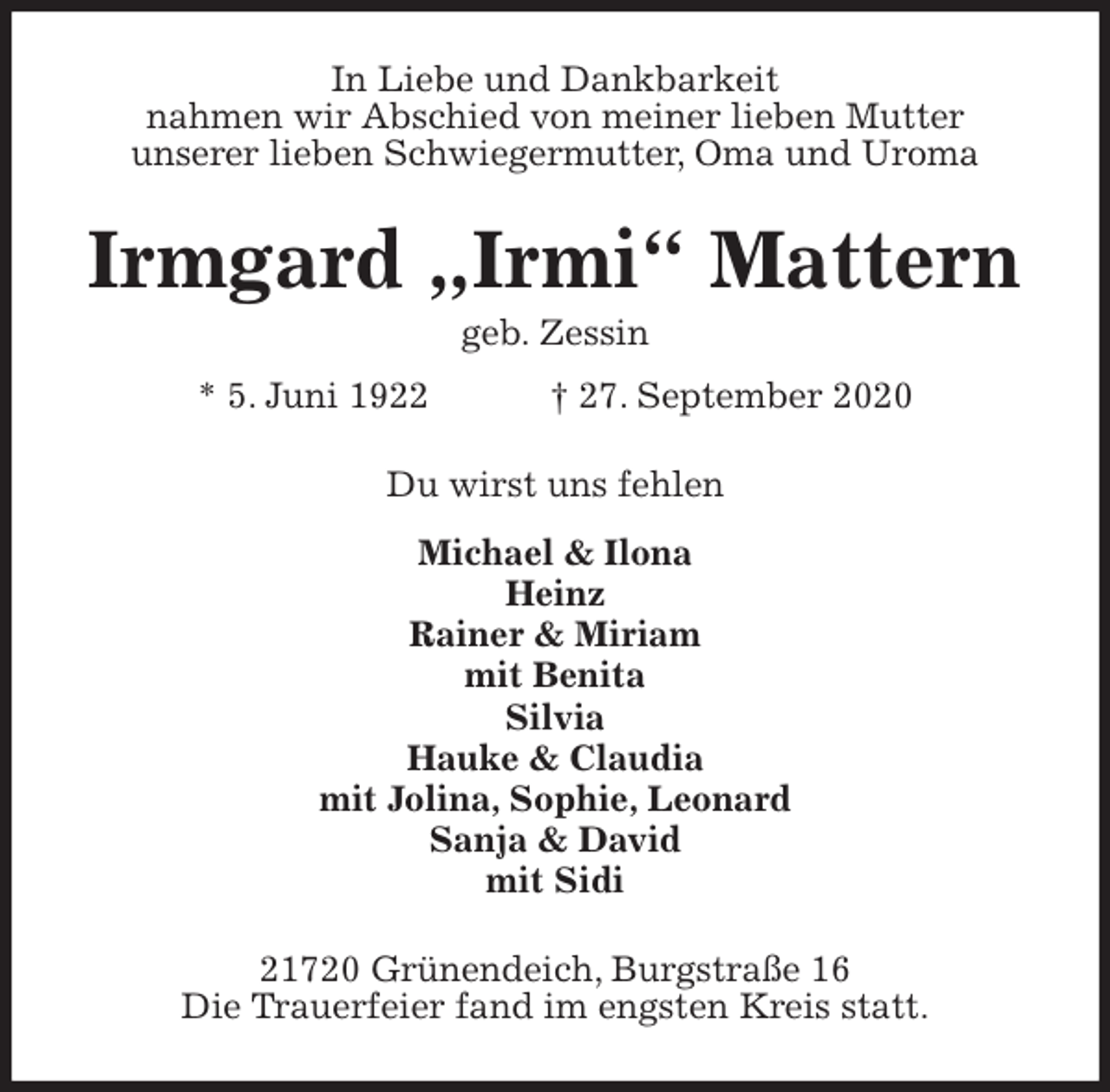 <p>In Liebe und Dankbarkeit<br />nahmen wir Abschied von meiner lieben Mutter<br />unserer lieben Schwiegermutter, Oma und Uroma<br />Irmgard „Irmi“ Mattern<br />geb. Zessin<br />* 5. Juni 1922 † 27. September 2020<br />Du wirst uns fehlen<br />Michael &amp; Ilona<br />Heinz<br />Rainer &amp; Miriam<br />mit Benita<br />Silvia<br />Hauke &amp; Claudia<br />mit Jolina, Sophie, Leonard<br />Sanja &amp; David<br />mit Sidi<br />21720 Grünendeich, Burgstraße 16<br />Die Trauerfeier fand im engsten Kreis statt.</p>