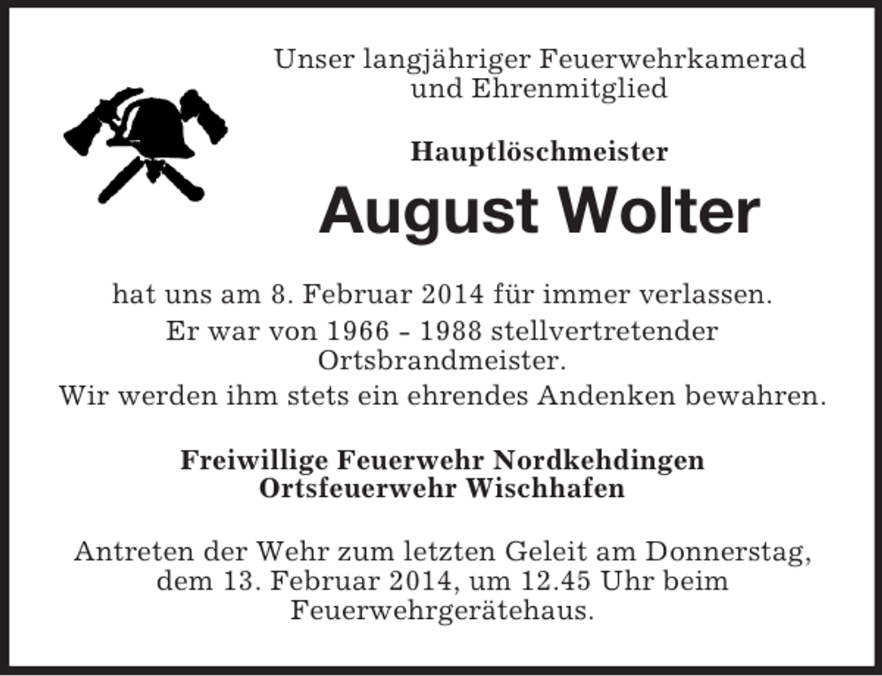 <p>Unser langjähriger Feuerwehrkamerad und Ehrenmitglied<br />Hauptlöschmeister<br />August Wolter<br />hat uns am 8. Februar 2014 für immer verlassen.<br />Er war von 1966 - 1988 stellvertretender<br />Ortsbrandmeister.<br />Wir werden ihm stets ein ehrendes Andenken bewahren.<br />Freiwillige Feuerwehr Nordkehdingen<br />Ortsfeuerwehr Wischhafen<br />Antreten der Wehr zum letzten Geleit am Donnerstag, dem 13. Februar 2014, um 12.45 Uhr beim<br />Feuerwehrgerätehaus.</p>