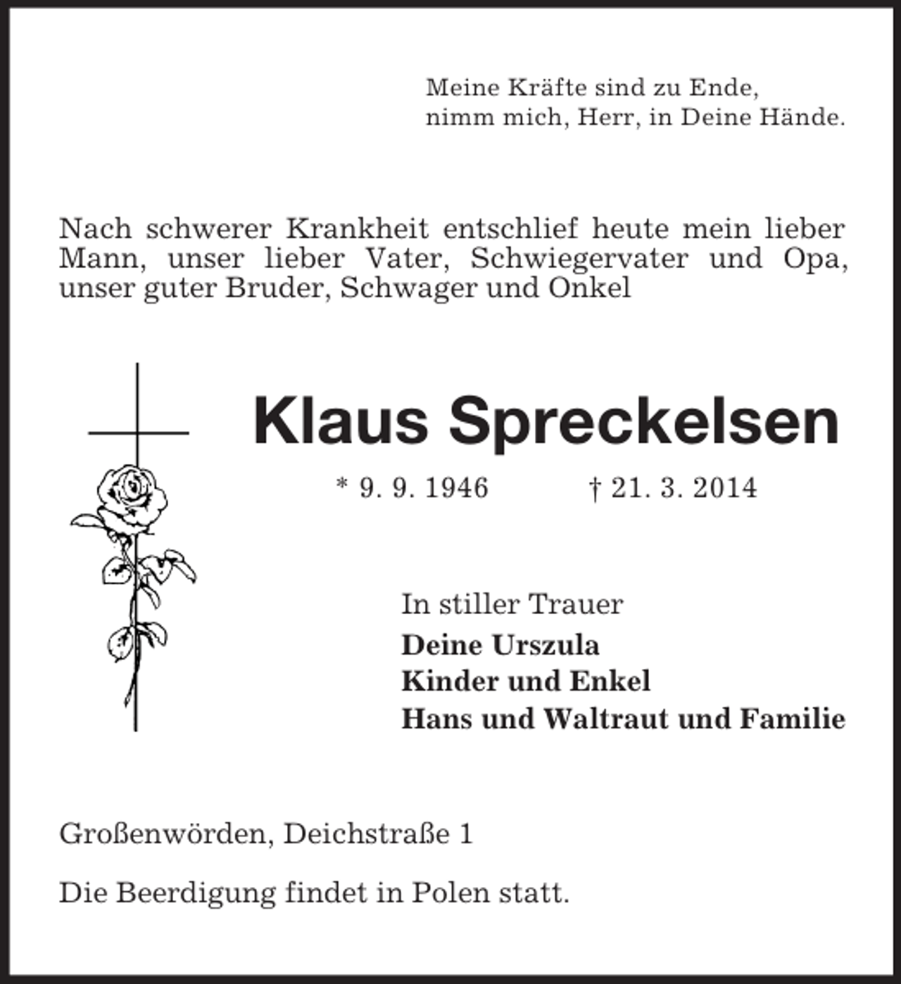 <p>Meine Kräfte sind zu Ende,<br />nimm mich, Herr, in Deine Hände.<br />Nach schwerer Krankheit entschlief heute mein lieber Mann, unser lieber Vater, Schwiegervater und Opa,<br />unser guter Bruder, Schwager und Onkel<br />Klaus Spreckelsen<br />* 9. 9. 1946 † 21. 3. 2014<br />In stiller Trauer<br />Deine Urszula<br />Kinder und Enkel<br />Hans und Waltraut und Familie<br />Großenwörden, Deichstraße 1</p><p>Die Beerdigung findet in Polen statt.</p>