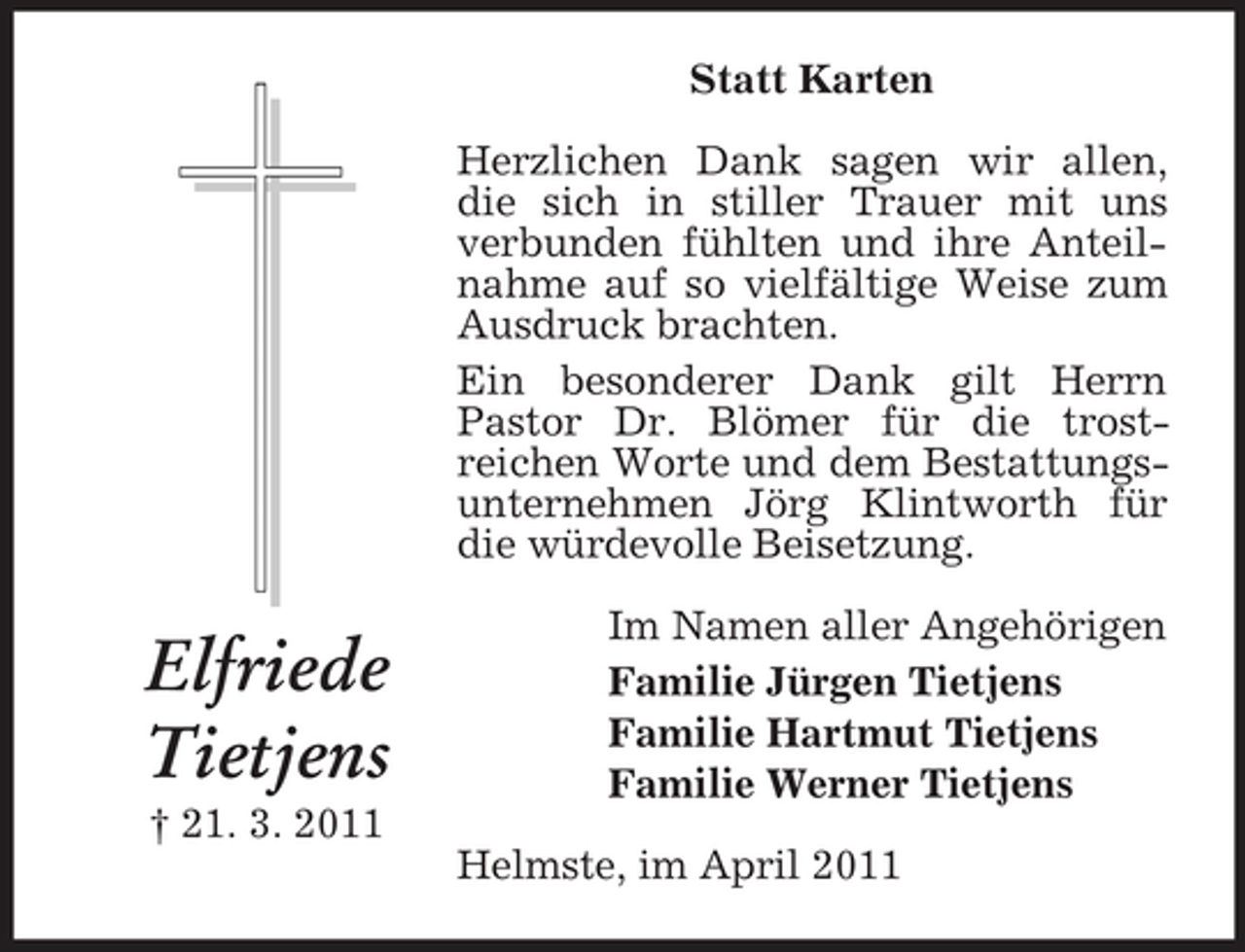<p>Statt Karten Herzlichen Dank sagen wir allen, die sich in stiller Trauer mit uns verbunden fühlten und ihre Anteilnahme auf so vielfältige Weise zum Ausdruck brachten. Ein besonderer Dank gilt Herrn Pastor Dr. Blömer für die trostreichen Worte und dem Bestattungsunternehmen Jörg Klintworth für die würdevolle Beisetzung.</p><p>Elfriede Tietjens<br />† 21. 3. 2011</p><p>Im Namen aller Angehörigen Familie Jürgen Tietjens Familie Hartmut Tietjens Familie Werner Tietjens Helmste, im April 2011</p>